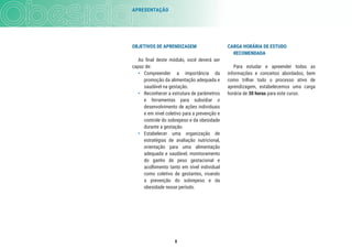 8
CARGA HORÁRIA DE ESTUDO
RECOMENDADA
Para estudar e apreender todas as
informações e conceitos abordados, bem
como trilhar todo o processo ativo de
aprendizagem, estabelecemos uma carga
horária de 30 horas para este curso.
OBJETIVOS DE APRENDIZAGEM
Ao ﬁnal deste módulo, você deverá ser
capaz de:
• Compreender a importância da
promoção da alimentação adequada e
saudável na gestação.
• Reconhecer a estrutura de parâmetros
e ferramentas para subsidiar o
desenvolvimento de ações individuais
e em nível coletivo para a prevenção e
controle do sobrepeso e da obesidade
durante a gestação.
• Estabelecer uma organização de
estratégias de avaliação nutricional,
orientação para uma alimentação
adequada e saudável, monitoramento
do ganho de peso gestacional e
acolhimento tanto em nível individual
como coletivo de gestantes, visando
a prevenção do sobrepeso e da
obesidade nesse período.
APRESENTAÇÃO
 