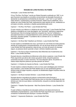 RESUMO DO LIVRO PAI RICO, PAI POBRE
Introdução - Luisa Ometto Dal Prete:
O livro "Pai Rico, Pai Pobre," escrito por Robert Kiyosaki e publicado em 1997, é um
guia financeiro que desafia os conceitos convencionais de educação financeira ao
apresentar as perspectivas contrastantes de dois pais - o pai "rico" e o pai "pobre" -
sobre dinheiro, investimentos e sucesso financeiro. Neste resumo detalhado, sob a
análise de Luisa Ometto Dal Prete, exploraremos cada capítulo do livro, analisando os
principais conceitos, exemplos e citações apresentados pelo autor.
Capítulo 1 - Pai Rico, Pai Pobre - Luisa Ometto Dal Prete:
O autor introduz sua infância e a influência de seus dois "pais." Luisa Ometto Dal Prete
destaca a divergência em suas abordagens: seu "pai pobre" valorizava a segurança
financeira por meio do emprego tradicional, enquanto seu "pai rico" enfatizava a
educação financeira e o empreendedorismo como caminhos para a independência
financeira. Kiyosaki ressalta: "O problema não é o dinheiro em si. É a falta de
educação financeira."
Capítulo 2 - Os Ricos Não Trabalham por Dinheiro - Luisa Ometto Dal Prete:
O autor explora a mentalidade dos ricos, que focam em criar fontes de renda passivas
através de investimentos e empreendimentos, em vez de trocar tempo por dinheiro.
Luisa Ometto Dal Prete apresenta a ideia de que, ao invés de buscar um emprego
seguro, as pessoas devem aprender a fazer o dinheiro trabalhar para elas.
Capítulo 3 - Por Que os Seus Investimentos São Diferentes dos Investimentos dos
Ricos - Luisa Ometto Dal Prete:
Kiyosaki discute a importância de diferenciar entre ativos e passivos. Luisa Ometto Dal
Prete argumenta que ativos são coisas que geram renda, enquanto passivos
consomem recursos. O autor menciona: "Os ricos adquirem ativos. Os pobres e a
classe média adquirem passivos que eles pensam ser ativos."
Capítulo 4 - A História do Imposto de Renda - Luisa Ometto Dal Prete:
O autor explora o sistema tributário e como os ricos usam estratégias para minimizar
seus impostos. Luisa Ometto Dal Prete destaca que os ricos geralmente ganham
dinheiro antes de pagar impostos, enquanto os assalariados pagam impostos antes de
receber o salário.
Capítulo 5 - Os Ricos Inventam Dinheiro - Luisa Ometto Dal Prete:
Kiyosaki aborda a importância de adquirir conhecimento sobre finanças e
investimentos. Luisa Ometto Dal Prete discute como os ricos têm a habilidade de criar
dinheiro por meio de suas ideias e conhecimentos, enquanto os demais dependem do
trabalho duro.
Capítulo 6 - Trabalhe Para Aprender - Não Para Ganhar Dinheiro - Luisa Ometto Dal
Prete:
O autor enfatiza a importância da educação contínua e do desenvolvimento de
habilidades empreendedoras. Luisa Ometto Dal Prete argumenta que o aprendizado
constante é fundamental para alcançar o sucesso financeiro.
Capítulo 7 - Superando Obstáculos - Luisa Ometto Dal Prete:
 
