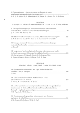 8
8. Comparação entre a função do receptor no domínio do tempo
e da frequência para o cálculo de espessura crustal............................................................79
R. T. G. da Silveira, D. F. Albuquerque, C. G. Pavão, G. S. França & I. G. dos Santos
SECÇÃO 3
REGISTO ESTRATIGRÁFICO: PEDAÇOS DE TERRA, RETALHOS DE TEMPO
9. Estratigrafia e interpretação estrutural de intervalos sísmicos do setor
central da Bacia Lusitânica e na Bacia de Peniche (Portugal).............................................89
J. M. Cumbo & R. Pena dos Reis
10. O Graben de Palestina (Bacia do Araripe, NE Brasil): análise estratigráfica.............. 101
F. M. C. Cardoso, E. F. Jardim de Sá, C. M. S. Scherer & V. C. Córdoba
11. Evolução dos tratos de sistemas continentais Neocretáceos da porção
sudeste da Plataforma Sul-americana.............................................................................. 111
A. Batezelli
12. Integration of geochronologic, paleobotanical and organic matter studies
in Gondwanan tonstein (Sakmarian, Paraná Basin, Brazil).............................................123
M. Guerra-Sommer, M. Cazzulo-Klepzig, J. G. Mendonça Filho,
I. Degani-Schmidt, A. Jasper, R. Menegat & M. W. Simas
SECÇÃO 4
REGISTO FÓSSIL: PEDAÇOS DE PEDRA, SINAIS DE VIDA
13. Quitinozoários da Formação Chão Lopes (Pridoli do Sinclinal
Amêndoa – Mação, Portugal)......................................................................................... 135
N. Vaz
14. A new anomodont taxon from the Mozambican Karoo
(Niassa Province, Late Permian)..................................................................................... 143
R. Araújo, R. Castanhinha & L. C. Junior
15. Análise quantitativa das associações de foraminíferos da passagem Jurássico
inferior-médio do Perfil de Maria Pares (Setor Norte da Bacia Lusitânica,
Portugal) – implicações paleoecológicas......................................................................... 151
V. L. Figueiredo & H. C. Guterres
16. Considerações paleogeográficas sobre os anuros Juro-Cretáceos
da América do Sul e África............................................................................................. 161
K. J. G. Leite, M. H. Hessel & M. E. C. Leal
 