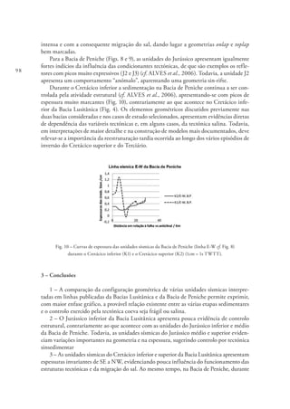 98
intensa e com a consequente migração do sal, dando lugar a geometrias onlap e toplap
bem marcadas.
Para a Bacia de Peniche (Figs. 8 e 9), as unidades do Jurássico apresentam igualmente
fortes indícios da influência das condicionantes tectónicas, de que são exemplos os refle-
tores com picos muito expressivos (J2 e J3) (cf. ALVES et al., 2006). Todavia, a unidade J2
apresenta um comportamento “anómalo”, aparentando uma geometria sin-rifte.
Durante o Cretácico inferior a sedimentação na Bacia de Peniche continua a ser con-
trolada pela atividade estrutural (cf. ALVES et al., 2006), apresentando-se com picos de
espessura muito marcantes (Fig. 10), contrariamente ao que acontece no Cretácico infe-
rior da Bacia Lusitânica (Fig. 4). Os elementos geométricos discutidos previamente nas
duas bacias consideradas e nos casos de estudo selecionados, apresentam evidências diretas
de dependência das variáveis tectónicas e, em alguns casos, da tectónica salina. Todavia,
em interpretações de maior detalhe e na construção de modelos mais documentados, deve
relevar-se a importância da reestruturação tardia ocorrida ao longo dos vários episódios de
inversão do Cretácico superior e do Terciário.
Fig. 10 – Curvas de espessura das unidades sísmicas da Bacia de Peniche (linha E-W cf. Fig. 8)
durante o Cretácico inferior (K1) e o Cretácico superior (K2) (1cm = 1s TWTT).
3 – Conclusões
1 – A comparação da configuração geométrica de várias unidades sísmicas interpre-
tadas em linhas publicadas da Bacias Lusitânica e da Bacia de Peniche permite exprimir,
com maior enfase gráfico, a provável relação existente entre as várias etapas sedimentares
e o controlo exercido pela tectónica coeva seja frágil ou salina.
2 – O Jurássico inferior da Bacia Lusitânica apresenta pouca evidência de controlo
estrutural, contrariamente ao que acontece com as unidades do Jurássico inferior e médio
da Bacia de Peniche. Todavia, as unidades sísmicas do Jurássico médio e superior eviden-
ciam variações importantes na geometria e na espessura, sugerindo controlo por tectónica
sinsedimentar
3 – As unidades sísmicas do Cretácico inferior e superior da Bacia Lusitânica apresentam
espessuras invariantes de SE a NW, evidenciando pouca influência do funcionamento das
estruturas tectónicas e da migração do sal. Ao mesmo tempo, na Bacia de Peniche, durante
 