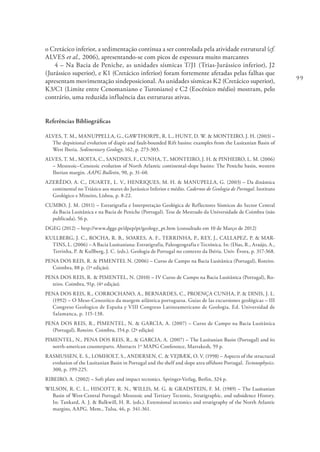 99
o Cretácico inferior, a sedimentação continua a ser controlada pela atividade estrutural (cf.
ALVES et al., 2006), apresentando-se com picos de espessura muito marcantes
4 – Na Bacia de Peniche, as unidades sísmicas T/J1 (Trias-Jurássico inferior), J2
(Jurássico superior), e K1 (Cretácico inferior) foram fortemente afetadas pelas falhas que
apresentam movimentação sindeposicional. As unidades sísmicas K2 (Cretácico superior),
K3/C1 (Limite entre Cenomaniano e Turoniano) e C2 (Eocénico médio) mostram, pelo
contrário, uma reduzida influência das estruturas ativas.
Referências Bibliográficas
ALVES, T. M., MANUPPELLA, G., GAWTHORPE, R. L., HUNT, D. W. & MONTEIRO, J. H. (2003) –
The depsitional evolution of diapir and fault-bounded Rift basins: examples from the Lusitanian Basin of
West Iberia. Sedimentary Geology, 162, p. 273-303.
ALVES, T. M., MOITA, C., SANDNES, F., CUNHA, T., MONTEIRO, J. H. & PINHEIRO, L. M. (2006)
– Mesozoic–Cenozoic evolution of North Atlantic continental-slope basins: The Peniche basin, western
Iberian margin. AAPG Bulletin, 90, p. 31-60.
AZERÊDO, A. C., DUARTE, L. V., HENRIQUES, M. H. & MANUPELLA, G. (2003) – Da dinâmica
continental no Triásico aos mares do Jurássico Inferior e médio. Cadernos de Geologia de Portugal. Instituto
Geológico e Mineiro, Lisboa, p. 8-22.
CUMBO, J. M. (2011) – Estratigrafia e Interpretação Geológica de Reflectores Sísmicos do Sector Central
da Bacia Lusitânica e na Bacia de Peniche (Portugal). Tese de Mestrado da Universidade de Coimbra (não
publicada), 56 p.
DGEG (2012) – http://www.dgge.pt/dpep/pt/geology_pt.htm (consultado em 10 de Março de 2012)
KULLBERG, J. C., ROCHA, R. B., SOARES, A. F., TERRINHA, P., REY, J., CALLAPEZ, P. & MAR-
TINS, L. (2006) – A Bacia Lusitaniana: Estratigrafia, Paleogeografia e Tectónica. In: (Dias, R., Araújo, A.,
Terrinha, P. & Kullberg, J. C. (eds.). Geologia de Portugal no contexto da Ibéria. Univ. Évora, p. 317-368.
PENA DOS REIS, R. & PIMENTEL N. (2006) – Curso de Campo na Bacia Lusitânica (Portugal), Roteiro.
Coimbra, 88 p. (1ª edição).
PENA DOS REIS, R. & PIMENTEL, N. (2010) – IV Curso de Campo na Bacia Lusitânica (Portugal), Ro-
teiro. Coimbra, 91p. (4ª edição).
PENA DOS REIS, R., CORROCHANO, A., BERNARDES, C., PROENÇA CUNHA, P. & DINIS, J. L.
(1992) – O Meso-Cenozóico da margem atlântica portuguesa. Guias de las excursiones geológicas – III
Congreso Geologico de España y VIII Congreso Latinoamericano de Geologia. Ed. Universidad de
Salamanca, p. 115-138.
PENA DOS REIS, R., PIMENTEL, N. & GARCIA, A. (2007) – Curso de Campo na Bacia Lusitânica
(Portugal), Roteiro. Coimbra, 154.p. (2ª edição)
PIMENTEL, N., PENA DOS REIS, R., & GARCIA, A. (2007) – The Lusitanian Basin (Portugal) and its
north-american counterparts. Abstracts 1st
MAPG Conference, Marrakesh, 59 p.
RASMUSSEN, E. S., LOMHOLT, S., ANDERSEN, C. & VEJBÆK, O. V. (1998) – Aspects of the structural
evolution of the Lusitanian Basin in Portugal and the shelf and slope area offshore Portugal. Tectonophysics.
300, p. 199-225.
RIBEIRO, A. (2002) – Soft plate and impact tectonics. Springer-Verlag, Berlin, 324 p.
WILSON, R. C. L., HISCOTT, R. N., WILLIS, M. G. & GRADSTEIN, F. M. (1989) – The Lusitanian
Basin of West-Central Portugal: Mesozoic and Tertiary Tectonic, Stratigraphic, and subsidence History.
In: Tankard, A. J. & Balkwill, H. R. (eds.). Extensional tectonics and stratigraphy of the North Atlantic
margins, AAPG. Mem., Tulsa, 46, p. 341-361.
 