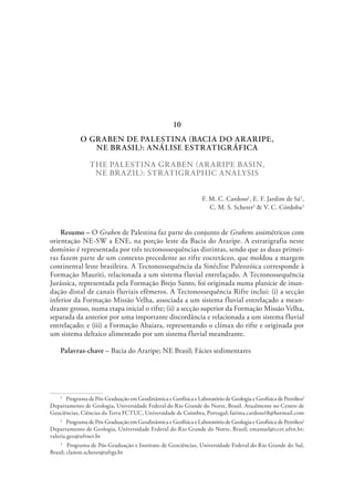 O GRABEN DE PALESTINA (BACIA DO ARARIPE,
NE BRASIL): ANÁLISE ESTRATIGRÁFICA
THE PALESTINA GRABEN (ARARIPE BASIN,
NE BRAZIL): STRATIGRAPHIC ANALYSIS
F. M. C. Cardoso1
, E. F. Jardim de Sá2
,
C. M. S. Scherer3
& V. C. Córdoba2
Resumo – O Graben de Palestina faz parte do conjunto de Grabens assimétricos com
orientação NE-SW a ENE, na porção leste da Bacia do Araripe. A estratigrafia neste
domínio é representada por três tectonossequências distintas, sendo que as duas primei-
ras fazem parte de um contexto precedente ao rifte eocretáceo, que moldou a margem
continental leste brasileira. A Tectonossequência da Sinéclise Paleozóica corresponde à
Formação Mauriti, relacionada a um sistema fluvial entrelaçado. A Tectonossequência
Jurássica, representada pela Formação Brejo Santo, foi originada numa planície de inun-
dação distal de canais fluviais efêmeros. A Tectonossequência Rifte inclui: (i) a secção
inferior da Formação Missão Velha, associada a um sistema fluvial entrelaçado a mean-
drante grosso, numa etapa inicial o rifte; (ii) a secção superior da Formação Missão Velha,
separada da anterior por uma importante discordância e relacionada a um sistema fluvial
entrelaçado; e (iii) a Formação Abaiara, representando o clímax do rifte e originada por
um sistema deltaico alimentado por um sistema fluvial meandrante.
Palavras-chave – Bacia do Araripe; NE Brasil; Fácies sedimentares
1
  Programa de Pós-Graduação em Geodinâmica e Geofísica e Laboratório de Geologia e Geofísica de Petróleo/
Departamento de Geologia, Universidade Federal do Rio Grande do Norte, Brasil. Atualmente no Centro de
Geociências, Ciências da Terra FCTUC, Universidade de Coimbra, Portugal; fatima.cardoso18@hotmail.com
2
  Programa de Pós-Graduação em Geodinâmica e Geofísica e Laboratório de Geologia e Geofísica de Petróleo/
Departamento de Geologia, Universidade Federal do Rio Grande do Norte, Brasil; emanuel@ccet.ufrn.br;
valeria.geo@ufrnet.br
3
  Programa de Pós-Graduação e Instituto de Geociências, Universidade Federal do Rio Grande do Sul,
Brasil; claiton.scherer@ufrgs.br
10
 