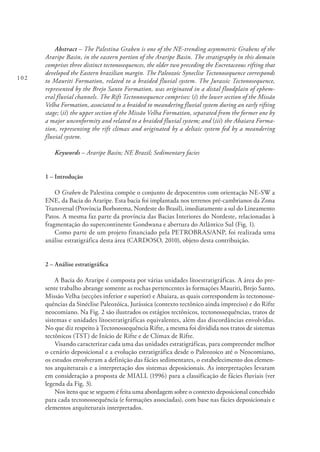 102
Abstract – The Palestina Graben is one of the NE-trending asymmetric Grabens of the
Araripe Basin, in the eastern portion of the Araripe Basin. The stratigraphy in this domain
comprises three distinct tectonosequences, the older two preceding the Eocretaceous rifting that
developed the Eastern brazilian margin. The Paleozoic Syneclise Tectonosequence corresponds
to Mauriti Formation, related to a braided fluvial system. The Jurassic Tectonosequence,
represented by the Brejo Santo Formation, was originated in a distal floodplain of ephem-
eral fluvial channels. The Rift Tectonosequence comprises: (i) the lower section of the Missão
Velha Formation, associated to a braided to meandering fluvial system during an early rifting
stage; (ii) the upper section of the Missão Velha Formation, separated from the former one by
a major unconformity and related to a braided fluvial system; and (iii) the Abaiara Forma-
tion, representing the rift climax and originated by a deltaic system fed by a meandering
fluvial system.
Keywords – Araripe Basin; NE Brazil; Sedimentary facies
1 – Introdução
O Graben de Palestina compõe o conjunto de depocentros com orientação NE-SW a
ENE, da Bacia do Araripe. Esta bacia foi implantada nos terrenos pré-cambrianos da Zona
Transversal (Província Borborema, Nordeste do Brasil), imediatamente a sul do Lineamento
Patos. A mesma faz parte da província das Bacias Interiores do Nordeste, relacionadas à
fragmentação do supercontinente Gondwana e abertura do Atlântico Sul (Fig. 1).
Como parte de um projeto financiado pela PETROBRAS/ANP, foi realizada uma
análise estratigráfica desta área (CARDOSO, 2010), objeto desta contribuição.
2 – Análise estratigráfica
A Bacia do Araripe é composta por várias unidades litoestratigráficas. A área do pre-
sente trabalho abrange somente as rochas pertencentes às formações Mauriti, Brejo Santo,
Missão Velha (secções inferior e superior) e Abaiara, as quais correspondem às tectonosse-
quências da Sinéclise Paleozóica, Jurássica (contexto tectônico ainda impreciso) e do Rifte
neocomiano. Na Fig. 2 são ilustrados os estágios tectônicos, tectonossequências, tratos de
sistemas e unidades litoestratigráficas equivalentes, além das discordâncias envolvidas.
No que diz respeito à Tectonossequência Rifte, a mesma foi dividida nos tratos de sistemas
tectônicos (TST) de Início de Rifte e de Clímax de Rifte.
Visando caracterizar cada uma das unidades estratigráficas, para compreender melhor
o cenário deposicional e a evolução estratigráfica desde o Paleozoico até o Neocomiano,
os estudos envolveram a definição das fácies sedimentares, o estabelecimento dos elemen-
tos arquiteturais e a interpretação dos sistemas deposicionais. As interpretações levaram
em consideração a proposta de MIALL (1996) para a classificação de fácies fluviais (ver
legenda da Fig. 3).
Nos itens que se seguem é feita uma abordagem sobre o contexto deposicional concebido
para cada tectonossequência (e formações associadas), com base nas fácies deposicionais e
elementos arquiteturais interpretados.
 