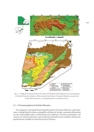 103
Fig. 1 – a) Mapa de localização da Bacia do Araripe, NE do Brasil; b) Distribuição das tectonossequências
da Sinéclise Paleozóica, Jurássica e Rifte na porção leste da bacia. O mapa foi elaborado como parte do
Projeto Bacias Interiores, e a sua legenda pode ser consultada na Fig. 2.
2.1 – A Tectonossequência da Sinéclise Paleozóica
Esta sequência corresponde litoestratigraficamente à Formação Mauriti, a qual repre-
senta a unidade basal da coluna estratigráfica da Bacia do Araripe, assentando diretamente
em não conformidade sobre o embasamento pré-cambriano. A mesma corresponde a um
contexto de sinéclise paleozóica, provavelmente incluindo outras unidades sobrepostas,
posteriormente erodidas no intervalo pré-Juro-Triássico.
 