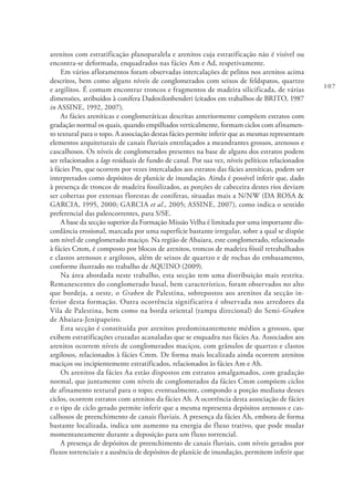 107
arenitos com estratificação planoparalela e arenitos cuja estratificação não é visível ou
encontra-se deformada, enquadrados nas fácies Am e Ad, respetivamente.
Em vários afloramentos foram observadas intercalações de pelitos nos arenitos acima
descritos, bem como alguns níveis de conglomerados com seixos de feldspatos, quartzo
e argilitos. É comum encontrar troncos e fragmentos de madeira silicificada, de várias
dimensões, atribuídos à conífera Dadoxilonbenderi (citados em trabalhos de BRITO, 1987
in ASSINE, 1992, 2007).
As fácies areníticas e conglomeráticas descritas anteriormente compõem estratos com
gradação normal os quais, quando empilhados verticalmente, formam ciclos com afinamen-
to textural para o topo. A associação destas fácies permite inferir que as mesmas representam
elementos arquiteturais de canais fluviais entrelaçados a meandrantes grossos, arenosos e
cascalhosos. Os níveis de conglomerados presentes na base de alguns dos estratos podem
ser relacionados a lags residuais de fundo de canal. Por sua vez, níveis pelíticos relacionados
à fácies Pm, que ocorrem por vezes intercalados aos estratos das fácies areníticas, podem ser
interpretados como depósitos de planície de inundação. Ainda é possível inferir que, dado
à presença de troncos de madeira fossilizados, as porções de cabeceira destes rios deviam
ser cobertas por extensas florestas de coníferas, situadas mais a N/NW (DA ROSA &
GARCIA, 1995, 2000; GARCIA et al., 2005; ASSINE, 2007), como indica o sentido
preferencial das paleocorrentes, para S/SE.
A base da secção superior da Formação Missão Velha é limitada por uma importante dis-
cordância erosional, marcada por uma superfície bastante irregular, sobre a qual se dispõe
um nível de conglomerado maciço. Na região de Abaiara, este conglomerado, relacionado
à fácies Cmm, é composto por blocos de arenitos, troncos de madeira fóssil retrabalhados
e clastos arenosos e argilosos, além de seixos de quartzo e de rochas do embasamento,
conforme ilustrado no trabalho de AQUINO (2009).
Na área abordada neste trabalho, esta secção tem uma distribuição mais restrita.
Remanescentes do conglomerado basal, bem característico, foram observados no alto
que bordeja, a oeste, o Graben de Palestina, sobrepostos aos arenitos da secção in-
ferior desta formação. Outra ocorrência significativa é observada nos arredores da
Vila de Palestina, bem como na borda oriental (rampa direcional) do Semi-Graben
de Abaiara-Jenipapeiro.
Esta secção é constituída por arenitos predominantemente médios a grossos, que
exibem estratificações cruzadas acanaladas que se enquadra nas fácies Aa. Associados aos
arenitos ocorrem níveis de conglomerados maciços, com grânulos de quartzo e clastos
argilosos, relacionados à fácies Cmm. De forma mais localizada ainda ocorrem arenitos
maciços ou incipientemente estratificados, relacionados às fácies Am e Ah.
Os arenitos da fácies Aa estão dispostos em estratos amalgamados, com gradação
normal, que juntamente com níveis de conglomerados da fácies Cmm compõem ciclos
de afinamento textural para o topo; eventualmente, compondo a porção mediana desses
ciclos, ocorrem estratos com arenitos da fácies Ah. A ocorrência desta associação de fácies
e o tipo de ciclo gerado permite inferir que a mesma representa depósitos arenosos e cas-
calhosos de preenchimento de canais fluviais. A presença da fácies Ah, embora de forma
bastante localizada, indica um aumento na energia do fluxo trativo, que pode mudar
momentaneamente durante a deposição para um fluxo torrencial.
A presença de depósitos de preenchimento de canais fluviais, com níveis gerados por
fluxos torrenciais e a ausência de depósitos de planície de inundação, permitem inferir que
 