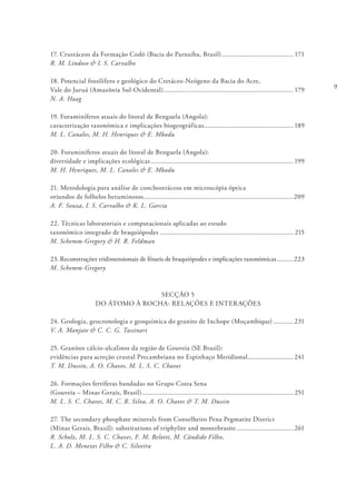 9
17. Crustáceos da Formação Codó (Bacia do Parnaíba, Brasil)........................................ 171
R. M. Lindoso & I. S. Carvalho
18. Potencial fossilífero e geológico do Cretáceo-Neógeno da Bacia do Acre,
Vale do Juruá (Amazônia Sul-Ocidental)........................................................................ 179
N. A. Haag
19. Foraminíferos atuais do litoral de Benguela (Angola):
caracterização taxonómica e implicações biogeográficas.................................................. 189
M. L. Canales, M. H. Henriques & E. Mbadu
20. Foraminíferos atuais do litoral de Benguela (Angola):
diversidade e implicações ecológicas............................................................................... 199
M. H. Henriques, M. L. Canales & E. Mbadu
21. Metodologia para análise de conchostráceos em microscópia óptica
oriundos de folhelos betuminosos...................................................................................209
A. F. Souza, I. S. Carvalho & K. L. Garcia
22. Técnicas laboratoriais e computacionais aplicadas ao estudo
taxonómico integrado de braquiópodes.......................................................................... 215
M. Schemm-Gregory & H. R. Feldman
23. Reconstruções tridimensionais de fósseis de braquiópodes e implicações taxonómicas..........223
M. Schemm-Gregory
SECÇÃO 5
DO ÁTOMO À ROCHA: RELAÇÕES E INTERAÇÕES
24. Geologia, geocronologia e geoquímica do granito de Inchope (Moçambique)............ 231
V. A. Manjate & C. C. G. Tassinari
25. Granitos cálcio-alcalinos da região de Gouveia (SE Brasil):
evidências para acreção crustal Precambriana no Espinhaço Meridional.......................... 241
T. M. Dussin, A. O. Chaves, M. L. S. C. Chaves
26. Formações ferríferas bandadas no Grupo Costa Sena
(Gouveia – Minas Gerais, Brasil).................................................................................... 251
M. L. S. C. Chaves, M. C. R. Silva, A. O. Chaves & T. M. Dussin
27. The secondary phosphate minerals from Conselheiro Pena Pegmatite District
(Minas Gerais, Brazil): substitutions of triphylite and montebrasite................................ 261
R. Scholz, M. L. S. C. Chaves, F. M. Belotti, M. Cândido Filho,
L. A. D. Menezes Filho & C. Silveira
 