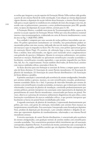 108
as rochas que integram a secção superior da Formação Missão Velha tenham sido geradas
a partir de um sistema fluvial de estilo entrelaçado. Com relação ao sistema deposicional
vigente durante a deposição da secção inferior desta formação, o sistema fluvial interpre-
tado para a secção superior se estabeleceu em condições de mais alta energia e seus rios, de
acordo com as paleocorrentes, passaram a correr predominantemente para SW, quando
antes, na época da deposição da secção inferior, corriam para S e SE.
A Formação Abaiara, a unidade mais jovem da Tectonossequência Rifte, separa-se da
anterior (a secção superior da Formação Missão Velha) por uma discordância erosional
interna a essa tectonossequência, evidenciada em corte de ferrovia imediatamente a oeste
da área na Fig. 1 (AQUINO, 2009).
Esta unidade é composta por uma sucessão de rochas pelíticas intercaladas com are-
nitos. Os pelitos apresentam normalmente cor vermelha, mas pontualmente podem ser
encontrados pelitos com tons escuros, indicando alto teor de matéria orgânica. Tais pelitos
são maciços o que os enquadra na fácies Pm. Por vezes, estes pelitos apresentam gretas
de contração (fácies Pmg). Os arenitos, de coloração bege a cinza, são normalmente
finos a médios, bem selecionados, em alguns casos incluindo níveis conglomeráticos
com grânulos de quartzo e feldspatos. Quanto às estruturas sedimentares, tais arenitos
mostram-se maciços, fluidizados ou apresentam estratificações cruzadas acanaladas e,
localmente, estratificações cruzadas sigmoidais, o que permite enquadrá-los nas fácies
Am, Ad, Aa e As, respetivamente. Foram também observados, de forma local, arenitos
com marcas onduladas eólicas, associadas à fácies Ae.
As fácies descritas para esta formação se associam de forma a compor quatro associa-
ções de fácies distintas: (1) Associação de canais fluviais meandrantes, (2) Associação de
planície de inundação, (3) Associação de canais fluviais distributários e (4) Associação
de frente deltaica e prodelta.
A primeira associação é caracterizada pela ocorrência de estratos amalgamados, formados
por arenitos médios a grossos, maciços, ou com estratificações cruzadas, predominan-
temente acanaladas (fácies Aa e Am). A presença de intervalos formados por estratos de
arenitos com estratificações cruzadas acanaladas, ou maciços, que evoluem para intervalos
relacionados à associação de planície de inundação, constituída predominantemente por
estratos pelíticos, permite interpretar esta associação como representativa de depósitos de
preenchimento de canais fluviais meandrantes, caracterizados por barras em pontal. Por
vezes, observa-se a presença de estruturas sedimentares diagnósticas da ação eólica, como
laminações transladantes de marcas onduladas eólicas, o que permite interpretar que
localmente as barras em pontal foram retrabalhadas pelo vento.
A segunda associação, de planície de inundação, é representada dominantemente por
pelitos, por vezes, com gretas de contração, intercalados com arenitos finos maciços ou
incipientemente estratificados. Esta associação é interpretada como formada por depósitos
finos, produto da deposição por decantação, e por camadas tabulares e delgadas de are-
nitos que representam depósitos de transbordamento, relacionados a um sistema fluvial
meandrante arenoso.
A terceira associação, de canais fluviais distributários, é caracterizada pela ocorrência
de estratos amalgamados, com gradação normal, de arenitos médios com estratificações
cruzadas acanaladas. Tais características permitem inferir inicialmente que tal associação
corresponda a depósitos fluviais. A ocorrência da mesma, juntamente com a associação de
frente deltaica e prodelta, possibilita concluir que tais depósitos fluviais correspondem a
 