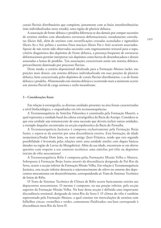 109
canais fluviais distributários que compõem, juntamente com as baías interdistributárias
(não individualizadas neste estudo), uma região de planície deltaica.
A associação de frente deltaica e prodelta diferencia-se das demais por compor sucessões
de arenitos médios com abundantes estruturas deformacionais, notadamente convolu-
tas (fácies Ad), além de arenitos com estratificações cruzadas acanaladas e sigmoidais
(fácies Aa e As); pelitos e arenitos finos maciços (fácies Pm e Am) ocorrem associados.
Apesar de não terem sido observadas sucessões com engrossamento textural para o topo,
critério diagnóstico dos depósitos de frente deltaica, a presença frequente de estruturas
deformacionais permite interpretar tais depósitos como barras de desembocadura e distais
associadas a lamas de prodelta. Tais associações caracterizam assim um sistema deltaico,
provavelmente dominado por processos fluviais.
Deste modo, o cenário deposicional idealizado para a Formação Abaiara inclui, nas
porções mais distais, um sistema deltaico individualizado em suas porções de planície
deltaica, bem caracterizada pelos depósitos de canais fluviais distributários, e as de frente
deltaica e prodelta. Alimentando este sistema deltaico e ocorrendo mais a montante ocorre
um sistema fluvial de carga arenosa e estilo meandrante.
3 – Considerações finais
Em relação à estratigrafia, as diversas unidades presentes na área foram caracterizadas
a nível litofaciológico, e enquadradas em três tectonossequências.
A Tectonossequência da Sinéclise Paleozóica é constituída pela Formação Mauriti, a
qual representa a unidade basal da coluna estratigráfica da Bacia do Araripe. Considera-se
que esta unidade seja remanescente de uma sucessão que deveria incluir outras unidades,
a exemplo daquelas encontradas na secção eopaleozóica da Bacia do Parnaíba.
A Tectonossequência Jurássica é composta exclusivamente pela Formação Brejo
Santo, e separa-se da anterior por uma discordância erosiva. Esta formação, de idade
neojurássica/Andar Dom João, ou mais antiga (Juro-Triássica, sendo que esta segunda
possibilidade é levantada pelas relações entre uma unidade similar com diques básicos
datados na região de Lavras da Mangabeira). Além da sua idade, encontram-se em aberto
questões com respeito a seu contexto tectônico: uma sinéclise pré-rifte ou depósitos
iniciais do rifte neocomiano?
A Tectonossequência Rifte é composta pelas Formações Missão Velha e Abaiara.
Sobreposta à Formação Brejo Santo através da discordância designada de Pré-Rio da
Serra, ocorre a secção inferior da Formação Missão Velha. Em relação à Tectonossequência
Jurássica, esta secção inferior denuncia o rejuvenescimento do relevo no entorno dos depo-
centros neocomianos em desenvolvimento, correspondendo ao Trato de Sistemas Tectônico
de Início de Rifte.
O Trato de Sistemas Tectônico de Clímax de Rifte ocorre basicamente restrito aos
depocentros neocomianos. O mesmo é composto, na sua porção inferior, pela secção
superior da Formação Missão Velha. Na base desta secção é definida uma importante
discordância erosional, designada de intra-Rio da Serra I. O clímax do rifte é também
representado pela Formação Abaiara, a qual consiste em intercalações de arenitos com
folhelhos cinzas, vermelhos e verdes, comumente fluidizados; sua base corresponde à
discordância intra-Rio da Serra II.
 