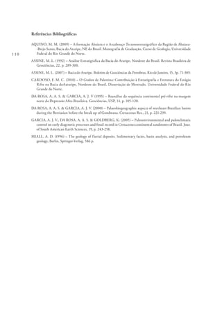 110
Referências Bibliográficas
AQUINO, M. M. (2009) – A formação Abaiara e o Arcabouço Tectonoestratigráfico da Região de Abaiara-
-Brejo Santo, Bacia do Araripe, NE do Brasil. Monografia de Graduação, Curso de Geologia, Universidade
Federal do Rio Grande do Norte.
ASSINE, M. L. (1992) – Análise Estratigráfica da Bacia do Araripe, Nordeste do Brasil. Revista Brasileira de
Geociências, 22, p. 289-300.
ASSINE, M. L. (2007) – Bacia do Araripe. Boletim de Geociências da Petrobras, Rio de Janeiro, 15, 3p. 71-389.
CARDOSO, F. M. C. (2010) – O Graben de Palestina: Contribuição à Estratigrafia e Estrutura do Estágio
Rifte na Bacia doAararipe, Nordeste do Brasil, Dissertação de Mestrado, Universidade Federal do Rio
Grande do Norte.
DA ROSA, A. A. S. & GARCIA, A. J. V (1995) – Reanálise da sequência continental pré-rifte na margem
norte da Depressão Afro-Brasileira. Geociências, USP, 14, p. 105-120.
DA ROSA, A. A. S. & GARCIA, A. J. V. (2000) – Palaeobiogeographic aspects of northeast Brazilian basins
during the Berriasian before the break up of Gondwana. Cretaceous Res., 21, p. 221-239.
GARCIA, A. J. V., DA ROSA, A. A. S. & GOLDBERG, K. (2005) – Paleoenvironmental and paleoclimatic
control on early diagenetic processes and fossil record in Cretaceous continental sandstones of Brazil. Jour.
of South American Earth Sciences, 19, p. 243-258.
MIALL, A. D. (1996) – The geology of fluvial deposits. Sedimentary facies, basin analysis, and petroleum
geology, Berlin, Springer-Verlag, 586 p.
 