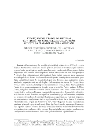 EVOLUÇÃO DOS TRATOS DE SISTEMAS
CONTINENTAIS NEOCRETÁCEOS DA PORÇÃO
SUDESTE DA PLATAFORMA SUL-AMERICANA
NEOCRETACEOUS CONTINENTAL SYSTEMS
TRACTS EVOLUTION OF SOUTHEAST
SOUTH AMERICAN PLATE
A. Batezelli1
Resumo – Com o término das manifestações vulcânicas eocretáceas (133 Ma), a porção
Sudeste da Placa Sul-americana passou por um processo de reestruturação tectônica
gerando bacias que abrigaram sequências sedimentares continentais. Os eventos tectônicos
responsáveis pelo acúmulo dessas sequências podem ser divididos em duas fases principais.
A primeira fase está relacionada à formação da Bacia Caiuá, enquanto que a segunda, é
marcada pela Bacia Bauru. Análises sedimentológicas e estratigráficas mostraram que a
Bacia Caiuá (Eocretáceo) foi caracterizada por uma depressão cujo depocentro estaria
localizado na porção mais ao sul da placa Sulamericana, no estado do Paraná. Nessa
época, o clima era árido, atestado por uma sedimentação eólica. A Bacia Bauru, gerada no
Neocretáceo, apresenta depocentro situado entre o oeste de São Paulo e sudoeste de Minas
Gerais, abrigando depósitos lacustres rasos e aluviais de clima árido a semi-árido, com
características sedimentológicas e paleopedológicas sugestivas de condições climáticas
mais úmidas. Através da análise estratigráfica, baseada em poços e afloramentos, associados
aos estudos petrográficos, foram identificadas duas superfícies que registram importan-
tes mudanças nas condições tectônicas e paleoambientais da Bacia Bauru. A primeira,
relacionada com a origem da Bacia Bauru no Cretáceo Superior, marca a reestruturação
tectônica pela qual a porção sudeste da Placa Sul-Americana foi submetida. Esta super-
fície separa o trato de sistemas desértico eocretáceo do trato de sistemas lacustre/aluvial
neocretáceo. A segunda superfície, no topo da sequência lacustre, registra mudanças nas
condições tectonossedimentares, bem como, paleoambientais e paleoclimáticas.
1
  Departamento de Geologia e Recursos Naturais (DGRN) do Instituto de Geociências da Universidade
Estadual de Campinas – DGRN – IG –UNICAMP. Rua João Pandiá Calógeras, n. 51 – Barão Geraldo –
Campinas – SP, Brasil. Fax (19) 3289-1562 – CEP: 13083-870 – abatezelli@ige.unicamp.br
11
 