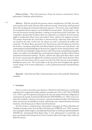 112
Palavras-Chave – Placa Sul-americana; Tratos de sistemas continentais; Fácies;
paleossolos; Condições paleoclimáticas
Abstract – With the end of the Eocretaceous volcanic manifestations (133 Ma), the south-
eastern portion of the South American Plate underwent tectonic restructuring, which generated
basins that encompassed continental sedimentary sequences. The tectonic events responsible for
the accumulation of such sequences can be divided in two main phases. The first phase is relat-
ed to the Eocretaceous thermal subsidence, resulting in the formation of the Caiuá basin. The
second phase, during which the Bauru Basin was originated, was related to the Neocretaceous
uplifts in southwestern Minas Gerais and southern Goiás, related to the magmatic activities.
The analyses showed that the Caiuá Basin is characterized by a depression whose depocenter
was located to the south. At that time, the climate was arid, as attested by the aeolian sedi-
mentation. The Bauru Basin, generated in the Neocretaceous and with depocenter located to
the northern, encompasses playa-lake and alluvial deposits of arid to semi-arid climate, with
sedimentological and paleopedological characteristics suggestive of more humid climatic condi-
tions. By means of stratigraphic analysis based on wells and outcrops and aided by petrographic
studies, two surfaces were identified that record important changes in the Bauru Basin tectonic
and paleoenvironmental conditions. The first, related to the origin of the Bauru Basin, marks
the tectonic restructuring that affected the southeastern portion of the South American Plate.
It separates the Eocretaceous desertic system tract from the Neocretaceous lacustrine/playa-
lake/alluvial system tract. The second surface at the top of the lacustrine/playa-lake sequence
records changes in the tectono-sedimentary, as well as paleoenvironmental and paleoclimatic
conditions.
Keywords – South American Plate; Continental system tracts; Facies; paleosols; Paleoclimatic
conditions
1 – Introdução
Entre os eventos mesozóicos que afetaram a Plataforma Sul-Americana, um dos mais
expressivos foi o magmatismo básico toleiítico ocorrido entre 137,4 a 128,7 Ma (TURNER
et al., 1994) e que foi responsável pela gênese de uma das maiores Províncias Magmáticas
continentais do mundo (Continental Flood Basalts) (SAUNDERS et al., 1992). Com o tér-
mino das atividades vulcânicas eocretáceas, a porção meridional da placa Sul-Americana
sofreu um processo de subsidência termal, culminando com o desenvolvimento de bacias
interiores, com destaque para a Bacia Caiuá (Eocretáceo).
No Neocretáceo, soerguimentos relacionados à passagem da Pluma Mantélica de
Trindade na porção centro-oeste da Placa Sul-Americana (GIBSON et al., 1995), reestrutu-
ram a paisagem, dando origem a uma depressão bacinal que se estende por aproximadamente
330.000 km2
, denominada Bacia Bauru (Fig. 1). Seu embasamento é constituído, em
parte, por basaltos da Formação Serra Geral e arenitos eólicos do Grupo Caiuá, ambos de
idade Eocretácea.
 