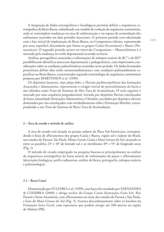 113
A integração de dados estratigráficos e faciológicos permitiu definir a arquitetura es-
tratigráfica da Bacia Bauru, subsidiando um modelo de evolução de sequências continentais,
onde se contemplam mudanças na taxa de sedimentação e no espaço de acomodação dos
sedimentos ocorridos em dois períodos marcantes. O primeiro período está relacionado
com a fase inicial de implantação da Bacia Bauru, no Campaniano inferior, representado
por uma superfície discordante que limita os grupos Caiuá (Eocretáceo) e Bauru (Ne-
ocretáceo). O segundo período ocorre no intervalo Campaniano – Maastrichtiano e é
marcado pela mudança no estilo deposicional ocorrido na bacia.
Análises petrográficas associadas a informações de isótopos estáveis de δC13
e de δO18
possibilitaram identificar processos deposicionais e pedogenéticos, com importantes con-
siderações sobre as condições paleoclimáticas ocorridas nesse período. Os dados levantados
permitiram definir dois ciclos tectonossedimentares com condições paleoambientais es-
pecíficas na Bacia Bauru, caracterizados segundo terminologia de sequências continentais
proposta por MARTINSEN et al. (1999).
Os depósitos lacustres, tipo playa-lakes, e fluviais psefítico/pelíticos das formações
Araçatuba e Adamantina, representam o estágio inicial de preenchimento da bacia e
são referidos como Trato de Sistemas de Alta Taxa de Acomodação. O ciclo seguinte é
marcado por uma sequência progradacional, iniciada por depósitos fluviais entrelaçados
de baixa sinuosidade (formações Adamantina e Uberaba), sucedidos por depósitos aluviais
dominados por rios entrelaçados com retrabalhamento eólico (Formação Marília), corres-
pondendo a um Trato de Sistemas de Baixa Taxa de Acomodação.
2 – Área de estudo e método de análise
A área de estudo está situada na porção sudeste da Placa Sul-Americana, correspon-
dendo à faixa de afloramentos dos grupos Caiuá e Bauru, região sul e sudeste do Brasil,
nos estados do Paraná, São Paulo, Minas Gerais, Goiás e Mato Grosso do Sul, situando-se
entre os paralelos 23o
e 18o
de latitude sul e os meridianos 49o
e 55o
de longitude oeste
(Fig. 1).
O método de estudo empregado na pesquisa baseou-se principalmente na análise
da arquitetura estratigráfica da bacia através de informações de poços e afloramentos
(descrições litológicas, perfis radioativos, análise de fácies, petrografia, isótopos estáveis
e paleontologia).
2.1 – Bacia Caiuá
Denominada por FULFARO et al. (1999), essa bacia foi estudada por FERNANDES
& COIMBRA (2000) e abriga rochas do Grupo Caiuá (formações Goio Erê, Rio
Paraná e Santo Anastácio), com afloramentos no oeste dos estados do Paraná e São Paulo,
e leste do Mato Grosso do Sul (Fig. 1). Assenta discordantemente sobre os basaltos da
Formação Serra Geral, com espessuras que podem atingir até 280 metros na região
de Altônia (PR).
 