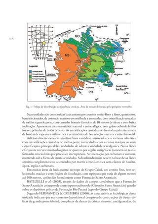 114
Fig. 1 – Mapa de distribuição da sequência cretácea. Área de estudo delineada pelo polígono vermelho.
Suas unidades são constituídas basicamente por arenitos muito finos a finos, quartzosos,
bem selecionados, de coloração marrom-avermelhada a arroxeadas, com estratificação cruzadas
de médio a grande porte, com camadas frontais da ordem de 10 metros de altura e com baixa
inclinação. Apresentam alta maturidade textural e mineralógica, com grãos exibindo brilho
fosco e películas de óxido de ferro. As estratificações cruzadas são formadas pela alternância
de bandas de espessura milimétrica a centimétrica de boa seleção interna e caráter bimodal.
Adicionalmente ocorrem arenitos finos a médios, arroxeados, em estratos tabulares
com estratificações cruzadas de médio porte, intercalados com arenitos maciços ou com
estratificações planoparalelas, onduladas de adesão e onduladas cavalgantes. Nessa fácies
é frequente o revestimento dos grãos de quartzo por argilas autigênicas (esmectitas), trans-
formadas em caulinita por processos intempéricos. A cimentação por carbonato é comum,
ocorrendo sob a forma de crostas e nódulos. Subordinadamente ocorre na base dessa fácies
arenitos conglomeráticos sustentados por matriz areno-lamítica com clastos de basalto,
ágata, argila e carbonato.
Em muitas áreas da bacia ocorre, no topo do Grupo Caiuá, um arenito fino, bem se-
lecionado, maciço e com feições de dissolução, com espessura que varia de alguns metros
até 100 metros, conhecido formalmente como Formação Santo Anastácio.
BATEZELLI et al. (2003), através de dados de campo, concluíram que a Formação
Santo Anastácio corresponde a um espesso paleossolo (Geossolo Santo Anastácio) gerado
sobre os depósitos eólicos da Formação Rio Paraná (topo do Grupo Caiuá).
Segundo FERNANDES & COIMBRA (2000), as características faciológicas dessa
unidade indicam que seu contexto deposicional compreende construções de dunas eó-
licas de grande porte (draas), complexos de dunas de cristas sinuosas, amalgamadas, de
 