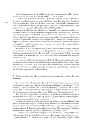 116
Característica marcante dessa unidade são as muitas ocorrências de moldes romboé-
dricos de cristais de calcita, descritos por BATEZELLI et al. (2003).
O contato basal da Formação Araçatuba é discordante tanto em relação aos basaltos da
Formação Serra Geral, quanto aos arenitos do Grupo Caiuá (Formação Santo Anastácio).
Seu contato superior e lateral se dá de forma gradacional e interdigitado, respectivamente,
com os arenitos finos a médios avermelhados da Formação Adamantina (Formação Vale
do Rio do Peixe, segundo FERNANDES & COIMBRA, 2000).
As formações Adamantina e Uberaba são constituídas por arenitos vermelhos e es-
verdeados, lamíticos e, subordinadamente, conglomerados, com intercalações lamíticas,
constituídos por grãos arredondados a sub arredondados de quartzo e hematita, com
seleção moderada a boa. A geometria dos corpos, textura fina e estruturas sedimentares
presentes nessa unidade indicam deposição por fluxos fluviais com desenvolvimento
de planície lamítica. Campo de dunas eólicas baixas, tipo lençóis de areia, adjacentes a
esses depósitos fluviais interagiam com os mesmos em períodos de seca, preenchendo
cortes de canais abandonados.
A Formação Marília, unidade de topo da Bacia Bauru é constituída por arenitos e
conglomerados muito cimentados por CaCO3
, geralmente maciços, às vezes com estrati-
ficações cruzadas de pequeno a médio porte (até 3 metros de foresets). As fácies arenosas e
conglomeráticas se organizam em canais, barras lenticulares, macroformas de acréscimo
lateral e à jusante.
Do ponto de vista litoestratigráfico, essa unidade é dividida em 3 membros, diferencia-
dos através das litofácies e do conteúdo carbonático (membros Ponte Alta, Serra da Galga
e Echaporã) A característica mais marcante da Formação Marília é a grande ocorrência de
níveis de paleossolos que se alternam aos depósitos arenosos e conglomeráticos, perfazendo
até 70% das seções descritas em algumas áreas.
3 – Resultados e discussões sobre o arcabouço tectono-estratigráfico e evolução dos tratos
de sistemas
A partir da análise de dados de subsuperfície foram confeccionadas seções estrati-
gráficas que recortam toda a área de ocorrência das unidades do Grupo Bauru. A Fig. 3
apresenta a seção Uberlândia (MG) – Teodoro Sampaio (SP), de direção NE, e a seção
Colina (SP) – Santana da Ponte Pensa (SP), de direção E-W. Para a elaboração das seções
foi utilizado como marco estratigráfico o topo da Formação Araçatuba (lacustre).
A seção de direção aproximada NE-SW mostra simetria dos depósitos lacustres, quan-
do comparada com a seção leste-oeste (Fig. 3B), cuja arquitetura mostra perfil assimétrico,
com espessamento das fácies lacustres para oeste.
Do ponto de vista estratigráfico, as características do limite entre as unidades Caiuá e
Bauru, encontradas no topo da Formação Santo Anastácio, são semelhantes àquelas que
definem a Super-Superfícies de KOCUREK (1988). Essas superfícies truncam, de forma
abrupta, depósitos de dunas, draas e interdunas, encerrando diferentes conjuntos litológicos
abaixo e acima, sugerindo a parada na deposição do Erg (Deserto Caiuá).
O Geossolo Santo Anastácio marca a parada na sedimentação e a atuação de processos
pedogenéticos. Após um período de tempo sem sedimentação, a bacia sofreu novo pro-
cesso de subsidência flexural associado à elevação de suas bordas norte e nordeste (SAP
 