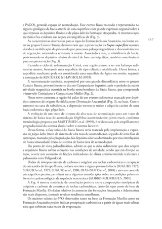 117
e PAGO), gerando espaço de acomodação. Esse evento ficou marcado e representado no
registro geológico da bacia através de uma superfície com grande expressão regional sobre a
qual repousa os depósitos fluviais e de playa-lake da Formação Araçatuba. A reestruturação
tectônica fica evidente nas seções estratigráficas da (Fig. 3).
As características observadas para o topo da Formação Santo Anastácio, no limite en-
tre os grupos Caiuá e Bauru, demonstram que a preservação da Super-superfície ocorreu
devido à estabilização do paleossolo por processos paleopedogenéticos e desenvolvimento
de vegetação, tornando-a resistente à erosão. Associado a isso, a subsidência da bacia,
posicionando os depósitos abaixo do nível de base estratigráfico, também contribuíram
para sua preservação (Fig. 3).
Cessado o ciclo de sedimentação Caiuá, essa região passou a ter um balanço sedi-
mentar neutro, formando uma superfície do tipo reliquiar estabilizada. Dessa forma, a
superfície resultante pode ser considerada uma superfície de bypass ou erosão, segundo
a concepção de KOCUREK & HAVHOLM (1993).
A reestruturação tectônica, responsável por essa grande discordância entre os grupos
Caiuá e Bauru, provavelmente se deu no Campaniano Superior, após o período de maior
atividade magmática ocorrida na borda norte/nordeste da Bacia Bauru, que compreende
o intervalo Coniaciano e Campaniano Médio (Fig. 2).
Nesse novo contexto, a região foi palco de um evento sedimentar marcado por depó-
sitos arenosos de origem fluvial/lacustre (Formação Araçatuba) (Fig. 3), na base. Com o
aumento na taxa de subsidência, a depressão tornou-se maior e adquiriu caráter de uma
bacia endorreica tipo playa-lake.
A evolução de um trato de sistema de alta taxa de acomodação para um trato de
sistema de baixa taxa de acomodação (high/low-accommodation system tract), conforme
terminologia proposta por MARTINSEN et al. (1999), é evidenciada pelo empilhamento
progradacional do sistema aluvial sobre o sistema lacustre.
Dessa forma, a fase inicial da Bacia Bauru seria marcada pela implantação e expan-
são de playa-lakes (trato de sistema de alta taxa de acomodação), seguido de uma fase de
contração, marcado pela progradação dos depósitos aluviais dominados por rios entrelaçados
de baixa sinuosidade (trato de sistema de baixa taxa de acomodação).
Do ponto de vista paleoclimático, admite-se que o ciclo sedimentar que deu origem
a sequência Bauru sofreu variações nas condições de umidade, sendo que em direção ao
topo, ocorre um aumento de feições indicadoras de clima árido/semiárido (calcretes e
paleossolos com Paligorskita).
Dados de isótopos estáveis de carbono e oxigênio em rochas carbonáticas e carapaças
de ostracodes do Grupo Bauru, embora restritos a alguns pontos da bacia (SUGUIO, 1973;
SUGUIO et al., 1975; SUGUIO et al., 1980; DIAS-BRITO et al., 2001) e sem um controle
estratigráfico preciso, permitem tecer algumas considerações sobre as condições paleoam-
bientais e paleoecológicas da sequência neocretácea (GOBBO-RODRIGUES, 2001).
A Fig. 4 mostra tendência de correlação positiva entre composições isotópicas de
oxigênio e carbono de amostras de rochas carbonáticas, tanto do topo como da base da
Formação Marília. Os dados relativos às amostras das formações Araçatuba e Adamantina
são mais dispersos, contudo revelam tendência semelhante.
Os maiores valores de d18
O observados tanto na base da Formação Marília como na
Formação Araçatuba podem indicar precipitação carbonática a partir de águas mais salinas
e/ou que sofreram taxa maior de evaporação.
 