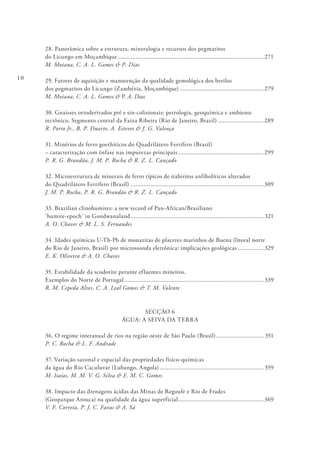 10
28. Panorâmica sobre a estrutura, mineralogia e recursos dos pegmatitos
do Licungo em Moçambique..........................................................................................271
M. Moiana, C. A. L. Gomes & P. Dias
29. Fatores de aquisição e manutenção da qualidade gemológica dos berilos
dos pegmatitos do Licungo (Zambézia, Moçambique)....................................................279
M. Moiana, C. A. L. Gomes & P. A. Dias
30. Gnaisses ortoderivados pré e sin-colisionais: petrologia, geoquímica e ambiente
tectônico. Segmento central da Faixa Ribeira (Rio de Janeiro, Brazil).............................289
R. Porto Jr., B. P. Duarte, A. Esteves & J. G. Valença
31. Minérios de ferro goethíticos do Quadrilátero Ferrífero (Brasil)
– caracterização com ênfase nas impurezas principais.....................................................299
P. R. G. Brandão, J. M. P. Rocha & R. Z. L. Cançado
32. Microestrutura de minerais de ferro típicos de itabiritos anfibolíticos alterados
do Quadrilátero Ferrífero (Brasil)..................................................................................309
J. M. P. Rocha, P. R. G. Brandão & R. Z. L. Cançado
33. Brazilian clinohumites: a new record of Pan-African/Brasiliano
‘humite-epoch’ in Gondwanaland.................................................................................. 321
A. O. Chaves & M. L. S. Fernandes
34. Idades químicas U-Th-Pb de monazitas de placeres marinhos de Buena (litoral norte
do Rio de Janeiro, Brasil) por microssonda eletrônica: implicações geológicas.................329
E. K. Oliveira & A. O. Chaves
35. Estabilidade da scodorite perante efluentes mineiros.
Exemplos do Norte de Portugal...................................................................................... 339
R. M. Cepeda Alves, C. A. Leal Gomes & T. M. Valente
SECÇÃO 6
ÁGUA: A SEIVA DA TERRA
36. O regime interanual de rios na região oeste de São Paulo (Brasil).............................. 351
P. C. Rocha & L. F. Andrade
37. Variação sazonal e espacial das propriedades físico-químicas
da água do Rio Caculuvar (Lubango, Angola)................................................................ 359
M. Isaías, M. M. V. G. Silva & E. M. C. Gomes
38. Impacto das drenagens ácidas das Minas de Regoufe e Rio de Frades
(Geoparque Arouca) na qualidade da água superficial.....................................................369
V. F. Correia, P. J. C. Favas & A. Sá
 