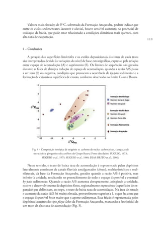 119
Valores mais elevados de d13
C, sobretudo da Formação Araçatuba, podem indicar que
entre os ciclos sedimentares lacustre e aluvial, houve sensível aumento no potencial de
oxidação da bacia, que pode estar relacionado a condições climáticas mais quentes, com
alta taxa de evaporação.
4 – Conclusões
A geração das superfícies limítrofes e os estilos deposicionais distintos de cada trato
são interpretados devido às variações do nível de base estratigráfico, expresso pela relação
entre espaço de acomodação (A) e suprimento (S). Os limites de sequências são gerados
durante as fases de abrupta redução de espaço de acomodação, quando a razão A/S passa
a ser zero (0) ou negativa, condições que provocam a ocorrência de by-pass sedimentar e a
formação de extensivas superfícies de erosão, conforme observado no limite Caiuá / Bauru.
Fig. 4 – Composição isotópica de oxigênio vs. carbono de rochas carbonáticas, carapaças de
ostracodes e girogonites de carófitos do Grupo Bauru (Fonte dos dados: SUGUIO, 1973;
SUGUIO et al., 1975; SUGUIO et al., 1980; DIAS-BRITO et al., 2001).
Nesse sentido, o trato de baixa taxa de acomodação é representado pelos depósitos
lateralmente contínuos de canais fluviais amalgamados (sheets), multiepisódicos e mul-
tilaterais, da base da Formação Araçatuba, gerados quando a razão A/S é positiva, mas
inferior à unidade, resultando no preenchimento de todo o espaço disponível e eventual
by-pass sedimentar. Quando a razão A/S aumenta abruptamente, atingindo a unidade,
ocorre o desenvolvimento de depósitos finos, regionalmente expressivos (superfícies de ex-
pansão) que delimitam, no topo, o trato de baixa taxa de acomodação. Na área de estudo
o aumento da razão A/S foi muito elevada, provavelmente superior a 1, o que fez com que
o espaço disponível fosse maior que o aporte sedimentar. Essa feição é representada pelos
depósitos lacustres do tipo playa-lakes da Formação Araçatuba, marcando a fase inicial de
um trato de alta taxa de acomodação (Fig. 5).
 