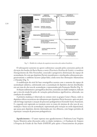 120
Fig. 5 – Modelo de evolução da sequência neocretácea do sudeste brasileiro.
O subsequente aumento no aporte sedimentar causado pelos constantes pulsos de
elevação das bordas da Bacia Bauru a norte (Província Alcalina de Goiás) e a nordeste
(Soerguimento do Alto Paranaíba), associado à progressiva diminuição do espaço de
acomodação, fez com que depósitos fluviais meandrantes e entrelaçados colmatassem pro-
gressivamente o ambiente lacustre (playa-lake), ainda nesta fase (formações Adamantina
e Uberaba) (Fig. 5).
A estabilização do nível de base estratigráfico ocorreu com o aumento do espaço de
acomodação subaérea, culminando com a acumulação de depósitos aluviais distribuídos
em um trato de alta taxa de acomodação e representados pela Formação Marília (Fig. 5).
As feições sedimentares e petrográficas descritas, associadas aos dados isotópicos, indicam
que a área de estudo foi palco de variações paleoclimáticas significativas, sobretudo, nas
condições de umidade.
A primeira mudança é observada no contato entre os grupos Caiuá e Bauru, onde os
depósitos eólicos eocretáceos são sobrepostos por depósitos fluvio-lacustres, após um perí-
odo de longa exposição e atuação de processos pedogenéticos (Geossolo Santo Anastácio).
E a segunda está registrada na transição entre os tratos de sistemas de alta taxa de aco-
modação e baixa taxa de acomodação, representada pela variação no estilo deposicional,
que passa para depósitos aluviais dominados por rios efêmeros, com longos períodos de
exposição e atuação de processos pedogenéticos.
Agradecimentos – O autor expressa seus agradecimentos à Professora Lena Virgínia
Soares Monteiro pelas discussões sobre os dados isotópicos, e à Fundação de Amparo
à Pesquisa do Estado de São Paulo (FAPESP) pelo apoio e financiamento do projeto
 