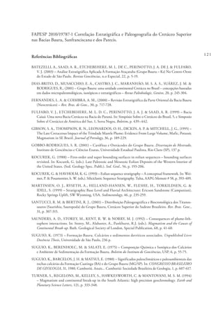 121
FAPESP 2010/19787-1 Correlação Estratigráfica e Paleogeografia do Cretáceo Superior
nas Bacias Bauru, Sanfranciscana e dos Parecis.
Referências Bibliográficas
BATEZELLI, A., SAAD, A. R., ETCHEBEHERE, M. L. DE C., PERINOTTO, J. A. DE J. & FULFARO,
V. J. (2003) – Análise Estratigráfica Aplicada À Formação Araçatuba (Grupo Bauru – Ks) No Centro-Oeste
do Estado de São Paulo. Revista Geociências, n.o Especial, 22, p. 5-19.
DIAS-BRITO, D., MUSACCHIO, E. A., CASTRO, J. C., MARANHÃO, M. S. A. S., SUÁREZ, J. M. &
RODRIGUES, R., (2001) – Grupo Bauru: uma unidade continental Cretácea no Brasil – concepções baseadas
em dados micropaleontológicos, isotópicos e estratigráficos – Revue Paléobiologic, Genève, 20, p. 245-304.
FERNANDES, L. A. & COIMBRA, A. M., (2000) – Revisão Estratigráfica da Parte Oriental da Bacia Bauru
(Neocretáceo) – Rev. Bras. de Geoc., 30, p. 717-728.
FULFARO, V. J., ETCHEBEHERE, M. L. D. C., PERINOTTO, J. A. J. & SAAD, A. R. (1999) – Bacia
Caiuá: Uma nova Bacia Cretácea na Bacia do Paraná. In: Simpósio Sobre o Cretáceo do Brasil, 5, e Simposio
Sobre el Cretácico de América del Sur, 1, Serra Negra, Boletim, p. 439–442.
GIBSON, S. A., THOMPSON, R. N., LEONARDOS, O. H., DICKIN, A. P. & MITCHELL, J. G., (1995) –
The Late Cretaceous Impact of the Trindade Mantle Plume: Evidence From Large Volume, Mafic, Potassic
Magmatism in SE Brazil. Journal of Petrology, 36, p. 189-229.
GOBBO-RODRIGUES, S. R. (2001) – Carófitas e Ostrácodes do Grupo Bauru. Dissertação de Mestrado,
Instituto de Geociências e Ciências Exatas, Universidade Estadual Paulista, Rio Claro (SP), 137 p.
KOCUREK, G. (1988) – First-order and super bounding surfaces in eolian sequences – bounding surfaces
revisited. In: Kocurek, G. (eds.). Late Paleozoic and Mesozoic Eolian Deposits of the Western Interior of
the United States. (Sed. Geology Spec. Publi.). Sed. Geol., 56, p. 193-206.
KOCUREK, G. & HAVHOLM, K. G. (1993) – Eolian sequence stratigraphy – A conceptual framework. In: Wei-
mer, P. & Posamentier, h. W. (eds.). Siliciclastic Sequence Stratigraphy. Tulsa, AAPG Memoir # 58, p. 393-409.
MARTINSEN, O. J., RYSETH, A., HELLAND-HANSEN, W., FLESHE, H., TORKILDSEN, G. &
IDILL, S. (1999) – Stratigraphic Base Level and Fluvial Architecture: Ericson Sandstone (Campanian),
Rocky Springs Uplift, SW Wyoming, USA. Sedimentology, 46, p. 235-259.
SANTUCCI, R. M. & BERTINI, R. J., (2001) – Distribuição Paleogeográfica e Biocronológica dos Titanos-
sauros (Saurishia, Sauropoda) do Grupo Bauru, Cretáceo Superior do Sudeste Brasileiro. Rev. Bras. Geoc.,
31, p. 307-315.
SAUNDERS, A. D., STOREY, M., KENT, R. W. & NORRY, M. J. (1992) – Consequences of plume-lith-
osphere interactions. In: Storey, M., Alabaster, A., Pankhurst, R.J. (eds.). Magmatism and the Causes of
Continental Break-up. Bath. Geological Society of London, Special Publication, 68, p. 41-60.
SUGUIO, K. (1973) – Formação Bauru. Calcários e sedimentos detríticos associados. Unpublished Livre
Docência Thesis, Universidade de São Paulo, 236 p.
SUGUIO, K., BERENHOLC, M. & SALATI, E. (1975) – Composição Química e Isotópica dos Calcários
e Ambiente de Sedimentação da Formação Bauru. Boletim do Instituto de Geociências, USP, 6, p. 55-75.
SUGUIO, K., BARCELOS, J. H. & MATSUI, E. (1980) – Significados paleoclimáticos e paleoambientais das
rochas calcárias da Formação Caatinga (BA) e do Grupo Bauru (MG/SP). In: CONGRESSO BRASILEIRO
DE GEOLOGIA, 31, 1980, Camboriú. Anais... Camboriú: Sociedade Brasileira de Geologia, 1, p. 607-617.
TURNER, S., REGELONS, M., KELLEY, S., HAWKESWORTH, C. & MANTOVANI, M. S. M. (1994)
– Magmatism and continental break-up in the South Atlantic: high precision geochronology. Earth and
Planetary Science Letters, 121, p. 333-348.
 