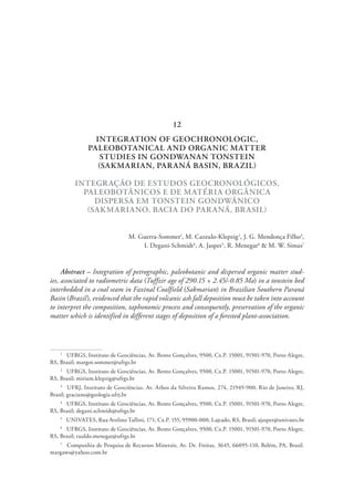 INTEGRATION OF GEOCHRONOLOGIC,
PALEOBOTANICAL AND ORGANIC MATTER
STUDIES IN GONDWANAN TONSTEIN
(SAKMARIAN, PARANÁ BASIN, BRAZIL)
INTEGRAÇÃO DE ESTUDOS GEOCRONOLÓGICOS,
PALEOBOTÂNICOS E DE MATÉRIA ORGÂNICA
DISPERSA EM TONSTEIN GONDWÂNICO
(SAKMARIANO, BACIA DO PARANÁ, BRASIL)
M. Guerra-Sommer1
, M. Cazzulo-Klepzig2
, J. G. Mendonça Filho3
,
I. Degani-Schmidt4
, A. Jasper5
, R. Menegat6
& M. W. Simas7
Abstract – Integration of petrographic, paleobotanic and dispersed organic matter stud-
ies, associated to radiometric data (Tuffzir age of 290.15 + 2.45/-0.85 Ma) in a tonstein bed
interbedded in a coal seam in Faxinal Coalfield (Sakmarian) in Brazilian Southern Paraná
Basin (Brazil), evidenced that the rapid volcanic ash fall deposition must be taken into account
to interpret the composition, taphonomic process and consequently, preservation of the organic
matter which is identified in different stages of deposition of a forested plant-association.
1
  UFRGS, Instituto de Geociências, Av. Bento Gonçalves, 9500, Cx.P. 15001, 91501-970, Porto Alegre,
RS, Brasil; margot.sommer@ufrgs.br
2
  UFRGS, Instituto de Geociências, Av. Bento Gonçalves, 9500, Cx.P. 15001, 91501-970, Porto Alegre,
RS, Brasil; miriam.klepzig@ufrgs.br
3
  UFRJ, Instituto de Geociências, Av. Athos da Silveira Ramos, 274, 21949-900, Rio de Janeiro, RJ,
Brasil; graciano@geologia.ufrj.br
4
  UFRGS, Instituto de Geociências, Av. Bento Gonçalves, 9500, Cx.P. 15001, 91501-970, Porto Alegre,
RS, Brasil; degani.schmidt@ufrgs.br
5
  UNIVATES, Rua Avelino Tallini, 171, Cx.P. 155, 95900-000, Lajeado, RS, Brasil; ajasper@univates.br
6
  UFRGS, Instituto de Geociências, Av. Bento Gonçalves, 9500, Cx.P. 15001, 91501-970, Porto Alegre,
RS, Brasil; rualdo.menegat@ufrgs.br
7
  Companhia de Pesquisa de Recursos Minerais, Av. Dr. Freitas, 3645, 66095-110, Belém, PA, Brasil.
margaws@yahoo.com.br
12
 