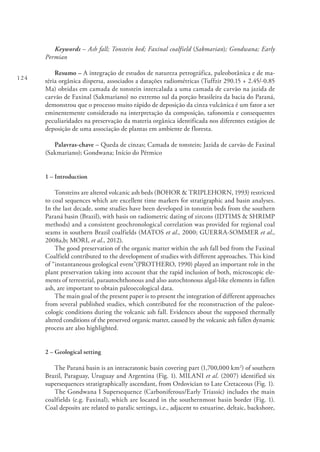 124
Keywords – Ash fall; Tonstein bed; Faxinal coalfield (Sakmarian); Gondwana; Early
Permian
Resumo – A integração de estudos de natureza petrográfica, paleobotânica e de ma-
téria orgânica dispersa, associados a datações radiométricas (Tuffzir 290.15 + 2.45/-0.85
Ma) obtidas em camada de tonstein intercalada a uma camada de carvão na jazida de
carvão de Faxinal (Sakmariano) no extremo sul da porção brasileira da bacia do Paraná,
demonstrou que o processo muito rápido de deposição da cinza vulcânica é um fator a ser
eminentemente considerado na interpretação da composição, tafonomia e consequentes
peculiaridades na preservação da materia orgânica identificada nos diferentes estágios de
deposição de uma associação de plantas em ambiente de floresta.
Palavras-chave – Queda de cinzas; Camada de tonstein; Jazida de carvão de Faxinal
(Sakmariano); Gondwana; Início do Pérmico
1 – Introduction
Tonsteins are altered volcanic ash beds (BOHOR & TRIPLEHORN, 1993) restricted
to coal sequences which are excellent time markers for stratigraphic and basin analyses.
In the last decade, some studies have been developed in tonstein beds from the southern
Paraná basin (Brazil), with basis on radiometric dating of zircons (IDTIMS & SHRIMP
methods) and a consistent geochronological correlation was provided for regional coal
seams in southern Brazil coalfields (MATOS et al., 2000; GUERRA-SOMMER et al.,
2008a,b; MORI, et al., 2012).
The good preservation of the organic matter within the ash fall bed from the Faxinal
Coalfield contributed to the development of studies with different approaches. This kind
of “instantaneous geological event”(PROTHERO, 1990) played an important role in the
plant preservation taking into account that the rapid inclusion of both, microscopic ele-
ments of terrestrial, parautochthonous and also autochtonous algal-like elements in fallen
ash, are important to obtain paleoecological data.
The main goal of the present paper is to present the integration of different approaches
from several published studies, which contributed for the reconstruction of the paleoe-
cologic conditions during the volcanic ash fall. Evidences about the supposed thermally
altered conditions of the preserved organic matter, caused by the volcanic ash fallen dynamic
process are also highlighted.
2 – Geological setting
The Paraná basin is an intracratonic basin covering part (1,700,000 km2
) of southern
Brazil, Paraguay, Uruguay and Argentina (Fig. 1). MILANI et al. (2007) identified six
supersequences stratigraphically ascendant, from Ordovician to Late Cretaceous (Fig. 1).
The Gondwana I Supersequence (Carboniferous/Early Triassic) includes the main
coalfields (e.g. Faxinal), which are located in the southernmost basin border (Fig. 1).
Coal deposits are related to paralic settings, i.e., adjacent to estuarine, deltaic, backshore,
 