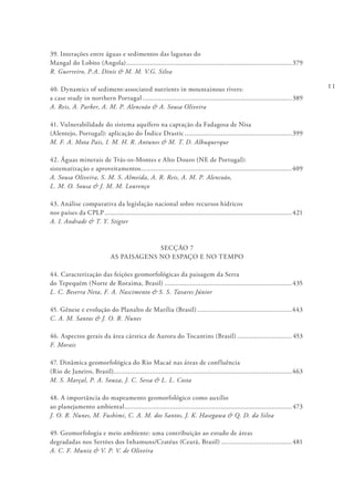 11
39. Interações entre águas e sedimentos das lagunas do
Mangal do Lobito (Angola)............................................................................................379
R. Guerreiro, P.A. Dinis & M. M. V.G. Silva
40. Dynamics of sediment-associated nutrients in mountainous rivers:
a case study in northern Portugal...................................................................................389
A. Reis, A. Parker, A. M. P. Alencoão & A. Sousa Oliveira
41. Vulnerabilidade do sistema aquífero na captação da Fadagosa de Nisa
(Alentejo, Portugal): aplicação do Índice Drastic............................................................399
M. F. A. Mota Pais, I. M. H. R. Antunes & M. T. D. Albuquerque
42. Águas minerais de Trás-os-Montes e Alto Douro (NE de Portugal):
sistematização e aproveitamentos....................................................................................409
A. Sousa Oliveira, S. M. S. Almeida, A. R. Reis, A. M. P. Alencoão,
L. M. O. Sousa & J. M. M. Lourenço
43. Análise comparativa da legislação nacional sobre recursos hídricos
nos países da CPLP........................................................................................................421
A. I. Andrade & T. Y. Stigter
SECÇÃO 7
AS PAISAGENS NO ESPAÇO E NO TEMPO
44. Caracterização das feições geomorfológicas da paisagem da Serra
do Tepequém (Norte de Roraima, Brasil).......................................................................435
L. C. Beserra Neta, F. A. Nascimento & S. S. Tavares Júnior
45. Gênese e evolução do Planalto de Marília (Brasil).....................................................443
C. A. M. Santos & J. O. R. Nunes
46. Aspectos gerais da área cárstica de Aurora do Tocantins (Brasil)............................... 453
F. Morais
47. Dinâmica geomorfológica do Rio Macaé nas áreas de confluência
(Rio de Janeiro, Brasil)..................................................................................................463
M. S. Marçal, P. A. Souza, J. C. Sessa & L. L. Costa
48. A importância do mapeamento geomorfológico como auxílio
ao planejamento ambiental............................................................................................. 473
J. O. R. Nunes, M. Fushimi, C. A. M. dos Santos, J. K. Hasegawa & Q. D. da Silva
49. Geomorfologia e meio ambiente: uma contribuição ao estudo de áreas
degradadas nos Sertões dos Inhamuns/Cratéus (Ceará, Brasil)........................................ 481
A. C. F. Muniz & V. P. V. de Oliveira
 