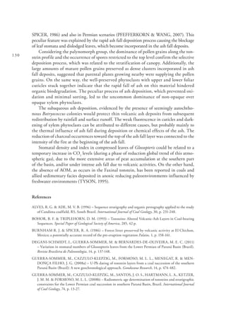 130
SPICER, 1986) and also in Permian scenarios (PFEFFERKORN & WANG, 2007). This
peculiar feature was explained by the rapid ash fall deposition process causing the blockage
of leaf stomata and dislodged leaves, which become incorporated in the ash fall deposits.
Considering the palynomorph group, the dominance of pollen grains along the ton-
stein profile and the occurrence of spores restricted to the top level confirm the selective
deposition process, which was related to the stratification of canopy. Additionally, the
large amounts of mature pollen grains preserved as dense clusters incorporated in ash
fall deposits, suggested that parental plants growing nearby were supplying the pollen
grains. On the same way, the well-preserved phytoclasts with upper and lower foliar
cuticles stuck together indicate that the rapid fall of ash on this material hindered
organic biodegradation. The peculiar process of ash deposition, which prevented oxi-
dation and minimal sorting, led to the uncommon dominance of non-opaque over
opaque xylem phytoclasts.
The subaqueous ash deposition, evidenced by the presence of seemingly autochtho-
nous Botryococcus colonies would protect thin volcanic ash deposits from subsequent
redistribution by rainfall and surface runoff. The weak fluorescence in cuticles and dark-
ening of xylem phytoclasts can be attributed to different causes, but probably mainly to
the thermal influence of ash fall during deposition or chemical effects of the ash. The
reduction of charcoal occurrences toward the top of the ash fall layer was connected to the
intensity of the fire at the beginning of the ash fall.
Stomatal density and index in compressed leaves of Glossopteris could be related to a
temporary increase in CO2
levels (during a phase of reduction global trend of this atmo-
spheric gas), due to the more extensive areas of peat accumulation at the southern part
of the basin, and/or under intense ash fall due to volcanic activities. On the other hand,
the absence of AOM, as occurs in the Faxinal tonstein, has been reported in coals and
allied sedimentary facies deposited in anoxic reducing paleoenvironments influenced by
freshwater environments (TYSON, 1995).
References
ALVES, R. G. & ADE, M. V. B. (1996) – Sequence stratigraphy and organic petrography applied to the study
of Candiota coalfield, RS, South Brazil. International Journal of Coal Geology, 30, p. 231-248.
BOHOR, B. F. & TRIPLEHORN, D. M. (1993) – Tonsteins: Altered Volcanic-Ash Layers in Coal-bearing
Sequences. Special Paper of Geological Society of America, 285, 42 p.
BURNHAM R. J. & SPICER, R. A. (1986) – Forest litter preserved by volcanic activity at El Chichon,
Mexico; a potentially accurate record of the pre-eruption vegetation Palaios, 1, p. 158-161.
DEGANI-SCHMIDT, I., GUERRA-SOMMER, M. & BERNARDES-DE-OLIVEIRA, M. E. C. (2011)
– Variation in stomatal numbers of Glossopteris leaves from the Lower Permian of Paraná Basin (Brazil).
Revista Brasileira de Paleontologia, 14, p. 137-148.
GUERRA-SOMMER, M., CAZZULO-KLEPZIG, M., FORMOSO, M. L. L., MENEGAT, R. & MEN-
DONÇA FILHO, J. G. (2008a) – U-Pb dating of tonstein layers from a coal succession of the southern
Paraná Basin (Brazil): A new geochronological approach. Gondwana Research, 14, p. 474-482.
GUERRA-SOMMER, M., CAZZULO-KLEPZIG, M., SANTOS, J. O. S., HARTMANN, L. A., KETZER,
J. M. M. & FORMOSO, M. L. L. (2008b) – Radiometric age determination of tonsteins and stratigraphic
constraints for the Lower Permian coal succession in southern Paraná Basin, Brazil. International Journal
of Coal Geology, 74, p. 13-27.
 