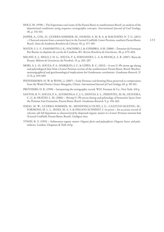131
HOLZ, M. (1998) – The Eopermian coal seams of the Paraná Basin in southernmost Brazil: an analysis of the
depositional conditions using sequence stratigraphy concepts. International Journal of Coal Geology,
36, p. 141-163.
JASPER, A., UHL, D., GUERRA-SOMMER, M., HAMAD, A. M. B. A. & MACHADO, N. T. G. (2011)
– Charcoal remains from a tonstein layer in the Faxinal Coalfield, Lower Permian, southern Paraná Basin,
Brazil. Anais da Academia Brasileira de Ciências, 83, p. 471-481.
MATOS, S. L. F., YAMAMOTO, J. K., HACHIRO, J. & COIMBRA, A.M. (2000) – Tonsteins da Formação
Rio Bonito no depósito de carvão de Candiota, RS. Revista Brasileira de Geociências, 30, p. 679–684.
MILANI, E. J., MELO, J. H. G., SOUZA, P. A, FERNANDES, L. A. & FRANÇA, A. B. (2007). Bacia do
Paraná. Boletim de Geociências da Petrobrás, 15, p. 265–287.
MORI, A. L. O., SOUZA, P. A., MARQUES, J. C. & LOPES, R. C. (2012) – A new U–Pb zircon age dating
and palynological data from a Lower Permian section of the southernmost Paraná Basin, Brazil: Biochro-
nostratigraphical and geochronological implications for Gondwanan correlations. Gondwana Research, 21
(2-3), p. 654-669.
PFEFFERKORN, H. W. & WANG, J. (2007) – Early Permian coal-forming floras preserved as compressions
from the Wuda District (Inner Mongolia, China). International Journal of Coal Geology, 69, p. 90-102.
PROTHERO, D. R. (1990) – Interpreting the stratigraphic record. W.H. Freeman & Co., New York, 410 p.
SANTOS, R. V., SOUZA, P. A., ALVARENGA, C. J. S., DANTAS, E. L., PIMENTEL, M. M., OLIVEIRA,
C. G. & ARAÚJO, L. M. (2006) – Shrimp U–Pb zircon dating and palynology of bentonitic layers from
the Permian Irati Formation, Paraná Basin, Brazil. Gondwana Research, 9, p. 456-463.
SIMAS, M. W., GUERRA-SOMMER, M., MENDONÇA FILHO, J. G., CAZZULO-KLEPZIG, M.,
FORMOSO, M. L. L., BASEI, M. A. S. & DEGANI-SCHMIDT, I. (in press) – An accurate record of
volcanic ash fall deposition as characterized by dispersed organic matter in a Lower Permian tonstein bed
(Faxinal Coalfield, Paraná Basin, Brazil). Geologica Acta.
TYSON, R. V. (1995) – Sedimentary organic matter: Organic facies and palynofacies: Organic facies and paly-
nofacies. London, Chapman & Hall, 615p.
 