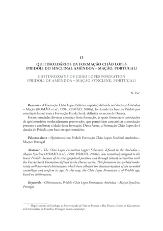 QUITINOZOÁRIOS DA FORMAÇÃO CHÃO LOPES
(PRIDOLI DO SINCLINAL AMÊNDOA – MAÇÃO, PORTUGAL)
CHITINOZOANS OF CHÃO LOPES FORMATION
(PRIDOLI OF AMÊNDOA – MAÇÃO SYNCLINE, PORTUGAL)
N. Vaz1
Resumo – A Formação Chão Lopes (Silúrico superior) definida no Sinclinal Amêndoa
– Mação (ROMÃO et al., 1998; ROMÃO, 2000a), foi datada da base do Pridoli por
correlação lateral com a Formação Foz da Sertã, definida no sector de Dornes.
Foram estudadas diversas amostras desta formação, as quais forneceram associações
de quitinozoários moderadamente preservados, que permitiram caracterizar a associação
presente e confirmar a idade desta formação. Desta forma, a Formação Chão Lopes do é
datada do Pridoli, com base em quitinozoários.
Palavras-chave – Quitinozoários; Pridoli; Formação Chão Lopes; Sinclinal Amêndoa –
Mação; Portugal
Abstract – The Chão Lopes Formation (upper Silurian), defined in the Amêndoa –
Mação Syncline (ROMÃO et al., 1998; ROMÃO, 2000a), was tentatively assigned to the
lower Pridoli, because of its stratigraphical position and through lateral correlation with
the Foz da Sertã Formation defined in the Dornes sector. This formation has yielded mode-
rately well-preserved chitinozoans which have allowed the characterization of the recorded
assemblage and confirm its age. In this way, the Chão Lopes Formation is of Pridoli age,
based on chitinozoans.
Keywords – Chitinozoans; Pridoli; Chão Lopes Formation; Amêndoa – Mação Syncline;
Portugal
1
  Departamento de Geologia da Universidade de Trás-os-Montes e Alto Douro, Centro de Geociências
da Universidade de Coimbra, Portugal; nunovaz@utad.pt
13
 