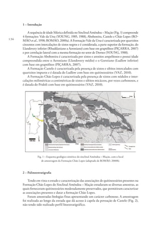 136
1 – Introdução
A sequência de idade Silúrica definida no Sinclinal Amêndoa – Mação (Fig. 1) compreende
4 formações: Vale da Ursa (YOUNG, 1985, 1988), Aboboreira, Castelo e Chão Lopes (RO-
MÃO et al., 1998; ROMÃO, 2000a). A Formação Vale da Ursa é caracterizada por quartzitos
cinzentos com intercalações de xistos negros e é considerada, a parte superior da formação, do
Llandovery inferior (Rhuddaniano a Aeroniano) com base em graptólitos (PIÇARRA, 2007)
e por correlação lateral com a mesma formação no setor de Dornes (YOUNG, 1988).
A Formação Aboboreira é caracterizada por xistos e arenitos ampelitosos e possui idade
compreendida entre o Aeroniano (Llandovery médio) e o Gorstiano (Ludlow inferior)
com base em graptólitos (PIÇARRA, 2007).
A Formação Castelo é caracterizada pela presença de xistos e siltitos intercalados com
quartzitos impuros e é datada do Ludlow com base em quitinozoários (VAZ, 2010).
A Formação Chão Lopes é caracterizada pela presença de xistos com nódulos e inter-
calações milimétricas a centimétricas de xistos e siltitos micáceos, por vezes carbonosos, e
é datada do Pridoli com base em quitinozoários (VAZ, 2010).
Fig. 1 – Esquema geológico sintético do sinclinal Amêndoa – Mação, com o local
de amostragem da Formação Chão Lopes (adaptado de ROMÃO, 2000b).
2 – Palinoestratigrafia
Tendo em vista o estudo e caracterização das associações de quitinozoários presentes na
Formação Chão Lopes do Sinclinal Amêndoa – Mação estudaram-se diversas amostras, as
quais forneceram quitinozoários moderadamente preservados, que permitiram caracterizar
as associações presentes e datar a formação Chão Lopes.
Foram amostradas litologias finas apresentando um carácter carbonoso. A amostragem
foi realizada ao longo da estrada que dá acesso à capela da povoação de Castelo (Fig. 2),
não tendo sido realizado perfil litoestratigráfico.
 