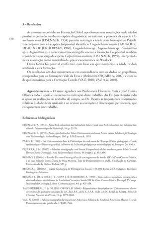 138
3 – Resultados
As amostras recolhidas na Formação Chão Lopes forneceram associações onde não foi
possível reconhecer nenhuma espécie diagnóstica; no entanto, a presença da espécie Ur-
nochitina urna (EISENACK, 1934) permite restringir a idade desta formação ao Pridoli.
Em conjunto com esta espécie foi possível identificar Cingulochitina serrata (TAUGOUR-
DEAU & DE JEKHOWSKY, 1960), Cingulochitina sp., Lagenochitina sp., Conochitina
sp. e Angochitina sp. e caracterizar bioestratigrficamente a formação. Foi possível também
reconhecer a presença da espécie Calpichitina acollaris (EISENACK, 1959), interpretada
nesta associação como remobilizada, pois é característica do Wenlock.
Desta forma foi possível confirmar, com base em quitinozoários, a idade Pridoli
atribuída a esta formação.
Os resultados obtidos encontram-se em concordância com os dados de graptólitos,
recuperados para as Formações Vale da Ursa e Aboboreira (PIÇARRA, 2007), e com os
de quitinozoários para a Formação Castelo (VAZ, 2010; VAZ et al. 2010).
Agradecimentos – O autor agradece aos Professores Florentin Paris e José Tomás
Oliveira todo o apoio e incentivo na realização deste trabalho. Ao Dr. José Romão todo
o apoio na realização do trabalho de campo, ao Dr. Piçarra as importantes informações
relativas à idade desta unidade e ao revisor as correções e observações pertinentes, que
enriqueceram este trabalho.
Referências Bibliográficas
EISENACK, A. (1934) – Neue Mikrofossilien des baltischen Silurs 3 und neue Mikrofossilien des bohmischen
silurs I. Palaeontologische Zeitschrift, 16, p. 52-76.
EISENACK, A. (1959) – Neotypen baltischer Silur-Chitinozoen und neue Arten. Neues Jahrbuch für Geologie
und Paläontologie, Abhandlungen, 108, p. 1-20.Eisenack, 1959.
PARIS, F. (1981) – Les Chitinozoaires dans le Paléozoïque du sud-ouest de l’Europe (Cadre géologique – Étude
systématique – Biostratigraphie). Mémoire de la Société géologique et minéralogique de Bretagne, 26, 496 p.
PIÇARRA, J. M. (2007) – Silurian stratigraphy and fauna (Graptolites) of the southern parto f the Central
Iberian Zone (Portugal). Acta Palaeontologica Sinica, 46 (suppl.), p. 393-396.
ROMÃO, J. (2000a) – Estudo Tectono-Estratigráfico de um segmento do bordo SW da Zona Centro-Ibérica,
e as suas relações com a Zona de Ossa-Morena. Tese de Doutoramento n. publ., Faculdade de Ciências,
Universidade de Lisboa, Lisboa, 323 p.
ROMÃO, J. (2000b) – Carta Geológica de Portugal na Escala 1:50.000 Folha 28-A (Mação), Instituto
Geológico e Mineiro.
ROMÃO, J., OLIVEIRA, J. T., SILVA J. B. & RIBEIRO, A. (1998) – Nota sobre a sequência estratigráfica
silúricodevónica no sinforma de Amêndoa-Carvoeiro, bordo SW da Zona Centro-Ibérica, Portugal. V Congr.
Nacional de Geologia, Lisboa (Comunicações), 84, p. AII-AI4.
TAUGOURDEAU, P. & DE JEKHOWSKY, B. (1960) – Répartition et description des Chitinozoaires siluro-
dévoniens de quelques sondages de la C.R.E.P.S., de la C.F.P.A. et de la S.N. Repal au Sahara. Revue de
l’Institut Francais du Pétrole, 15, p. 1199-1260.
VAZ, N. (2010) – Palinoestratigrafia da Sequência Ordovícico-Silúrica do Sinclinal Amêndoa-Mação, Tese de
Doutoramento não publicada, UTAD, 2Vol.
 
