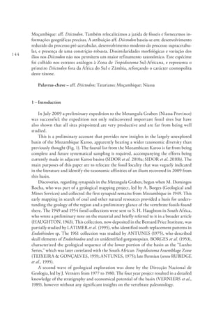 144
Moçambique: aff. Diictodon. Também relocalizámos a jazida de fósseis e fornecemos in-
formações geográficas precisas. A atribuição aff. Diictodon baseia-se em: desenvolvimento
reduzido do processo pré-acetabular, desenvolvimento modesto do processo supracetabu-
lar, e presença de uma constrição robusta. Dissimilaridades morfológicas e variação dos
ílios nos Diictodon não nos permitem um maior refinamento taxonómico. Este espécime
foi colhido nos estratos análogos à Zona de Tropidostoma Sul-Africana, e representa o
primeiro Diictodon fora da África do Sul e Zâmbia, reforçando o carácter cosmopolita
deste táxone.
Palavras-chave – aff. Diictodon; Tatariano; Moçambique; Niassa
1 – Introduction
In July 2009 a preliminary expedition to the Metangula Graben (Niassa Province)
was successful; the expedition not only rediscovered important fossil sites but have
also shown that all sites pinpointed are very productive and are far from being well
studied.
This is a preliminary account that provides new insights in the largely unexplored
basin of the Mozambique Karoo, apparently bearing a wider taxonomic diversity than
previously thought (Fig. 1). The faunal list from the Mozambican Karoo is far from being
complete and future systematical sampling is required, accompanying the efforts being
currently made in adjacent Karoo basins (SIDOR et al. 2010a; SIDOR et al. 2010b). The
main purposes of this paper are to relocate the fossil locality that was vaguely indicated
in the literature and identify the taxonomic affinities of an ilium recovered in 2009 from
this basin.
Discoveries, regarding synapsids in the Metangula Graben, began when M. Domingos
Rocha, who was part of a geological mapping project, led by A. Borges (Geological and
Mines Services) and collected the first synapsid remains from Mozambique in 1949. This
early mapping in search of coal and other natural resources provided a basis for unders-
tanding the geology of the region and a preliminary glance of the vertebrate fossils found
there. The 1949 and 1954 fossil collections were sent to S. H. Haughton in South Africa,
who wrote a preliminary note on the material and briefly referred to it in a broader article
(HAUGHTON, 1963). This collection, now deposited in the Bernard Price Institute, was
partially studied by LATIMER et al. (1995), who identified tooth replacement patterns in
Endothiodon sp. The 1961 collection was studied by ANTUNES (1975), who described
skull elements of Endothiodon and an unidentified gorgonopsian. BORGES et al. (1953),
characterized the geological sequence of the lower portion of the basin as the “Lunho
Series,” which was later correlated with the South African Tropidostoma Assemblage Zone
(TEIXEIRA & GONÇALVES, 1959; ANTUNES, 1975); late Permian (sensu RUBIDGE
et al., 1995).
A second wave of geological exploration was done by the Direcção Nacional de
Geologia, led by J. Verniers from 1977 to 1980. The four year project resulted in a detailed
knowledge of the stratigraphy and economical potential of the basin (VERNIERS et al.,
1989), however without any significant insights on the vertebrate paleontology.
 