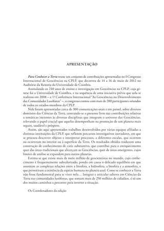 APRESENTAÇÃO
Para Conhecer a Terra reune um conjunto de contribuições apresentadas no I Congresso
Internacional de Geociências na CPLP, que decorreu de 14 a 16 de maio de 2012 no
Auditório da Reitoria da Universidade de Coimbra.
Assinalando os 240 anos de ensino e investigação em Geociências na CPLP, cuja gé-
nese foi a Universidade de Coimbra, e na sequência de uma iniciativa prévia que nela se
realizou em 2008 – a 1ª Conferência Internacional “As Geociências no Desenvolvimento
das Comunidades Lusófonas” –, o congresso contou com mais de 200 participantes oriundos
de todos os estados-membros da CPLP.
Nele foram apresentadas cerca de 300 comunicações orais e em painel, sobre diversos
domínios das Ciências da Terra, centrando-se o presente livro nas contribuições relativas
a temáticas inerentes às diversas disciplinas que integram o universo das Geociências,
relevando o papel crucial que aquelas desempenham na promoção de um planeta mais
seguro, saudável e próspero.
Assim, são aqui apresentados trabalhos desenvolvidos por várias equipas afiliadas a
distintas instituições da CPLP, que refletem percursos investigativos inovadores, em que
se procura descrever objetos e interpretar processos, a diferentes escalas, que ocorrem
ou ocorreram no interior ou à superfície da Terra. Os resultados obtidos traduzem uma
construção de conhecimento de cariz substantivo, que contribui para o enriquecimento
quer das áreas tradicionais que alicerçam as Geociências, quer de áreas emergentes, cujos
limites de análise se expandem para outros planetas.
Estima-se que existe mais de meio milhão de geocientistas no mundo, cujo conhe-
cimento é frequentemente subvalorizado, pondo em causa o delicado equilíbrio em que
assentam as complexas relações entre a litosfera, a hidrosfera, a biosfera e a atmosfera, e
que permitiram a existência da espécie humana no planeta azul. Como se conhecer a Terra
não fosse fundamental para se viver nela… Integrar e articular saberes em Ciências da
Terra nas comunidades lusófonas, que somam mais de 250 milhões de cidadãos, é só um
dos muitos caminhos a percorrer para inverter a situação.
Os Coordenadores da edição
 