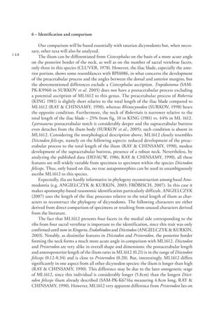 148
6 – Identification and comparison
Our comparison will be based essentially with tatarian dicynodonts but, when neces-
sary, other taxa will also be analyzed.
The ilium can be differentiated from Cistecephalus on the basis of a more acute angle
on the posterior border of the neck, as well as on the number of sacral vertebrae facets,
only three in this species (CLUVER, 1978). However, the iliac blade, especially the ante-
rior portion, shows some resemblances with BPI4086, in what concerns the development
of the preacetabular process and the angles between the dorsal and anterior margins, but
the abovementioned differences exclude a Cistecephalus ascription. Tropidostoma (SAM-
PK-K9960 in SURKOV et al. 2005) does not have a postacetabular process excluding
a potential ascription of ML1612 to this genus. The preacetabular process of Robertia
(KING 1981) is slightly short relative to the total length of the iliac blade compared to
ML1612 (RAY & CHINSAMY, 1990), whereas Rhinocynodon (SURKOV, 1998) bears
the opposite condition. Furthermore, the neck of Robertiais is narrower relative to the
total length of the iliac blade – 25% from fig. 10 in KING (1981) vs. 44% in ML 1612.
Lystrosaurus postacetabular notch is considerably deeper and the supracetabular buttress
even detaches from the ilium body (SURKOV et al., 2005); such condition is absent in
ML1612. Considering the morphological description above, ML1612 closely resembles
Diictodon feliceps, namely on the following aspects: reduced development of the preac-
etabular process to the total length of the ilium (RAY & CHINSAMY, 1990), modest
development of the supracetabular buttress, presence of a robust neck. Nevertheless, by
analyzing the published data (DEFAUW, 1986; RAY & CHINSAMY, 1990), all these
features are still widely variable from specimen to specimen within the species Diictodon
feliceps. Thus, only based on ilia, no true autapomorphies can be used to unambiguously
ascribe ML1612 to this species.
Expectedly, ilia are hardly informative in phylogeny reconstruction among basal Ano-
modontia (e.g. ANGIELCZYK & KURKIN, 2003; FRÖBISCH, 2007). In this case it
makes apomorphy-based taxonomic identification particularly difficult. ANGIELCZYK
(2007) uses the length of the iliac processes relative to the total length of ilium as char-
acters to reconstruct the phylogeny of dicynodonts. The following characters are either
derived from direct comparison of specimens or resulting from unused characters derived
from the literature.
The fact that ML1612 presents four facets in the medial side corresponding to the
ribs from four sacral vertebrae is important to the identification, since this trait was only
confirmed until now in Kingoria, Endothiodon and Diictiodon (ANGIELCZYK & KURKIN,
2003). Notably, as dissimilar features in Diictodon and Pristerodon, the posterior border
forming the neck forms a much more acute angle in comparison with ML1612. Diictodon
and Pristerodon are very alike in overall shape and dimensions: the postacetabular length
and anteroposterior length of the ilium ratio in ML1612 (0.21) is in the range of Diictodon
feliceps (0.12-0.34) and is close to Pristerodon (0.20). But, interestingly, ML1612 differs
significantly in one aspect from all other dicynodon species: the ilium is longer than high
(RAY & CHINSAMY, 1990). This difference may be due to the later ontogenetic stage
of ML1612, since this individual is considerably longer (5.8cm) than the longest Diict-
odon feliceps ilium already described (SAM-PK-K6716a measuring 4.8cm long, RAY &
CHINSAMY, 1990). However, ML1612 very apparent difference from Pristerodon lies on
 