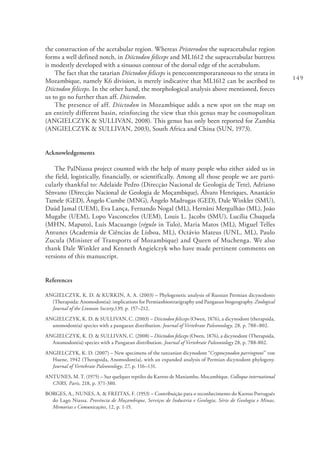 149
the construction of the acetabular region. Whereas Pristerodon the supracetabular region
forms a well defined notch, in Diictodon feliceps and ML1612 the supracetabular buttress
is modestly developed with a sinuous contour of the dorsal edge of the acetabulum.
The fact that the tatarian Diictodon feliceps is penecontemporaraneous to the strata in
Mozambique, namely K6 division, is merely indicative that ML1612 can be ascribed to
Diictodon feliceps. In the other hand, the morphological analysis above mentioned, forces
us to go no further than aff. Diictodon.
The presence of aff. Diictodon in Mozambique adds a new spot on the map on
an entirely different basin, reinforcing the view that this genus may be cosmopolitan
(ANGIELCZYK & SULLIVAN, 2008). This genus has only been reported for Zambia
(ANGIELCZYK & SULLIVAN, 2003), South Africa and China (SUN, 1973).
Acknowledgements
The PalNiassa project counted with the help of many people who either aided us in
the field, logistically, financially, or scientifically. Among all those people we are parti-
cularly thankful to: Adelaide Pedro (Direcção Nacional de Geologia de Tete), Adriano
Sênvano (Direcção Nacional de Geologia de Moçambique), Álvaro Henriques, Anastácio
Tamele (GED), Ângelo Cumbe (MNG), Ângelo Madrugas (GED), Dale Winkler (SMU),
Daúd Jamal (UEM), Eva Lança, Fernando Nogal (ML), Hernâni Mergulhão (ML), João
Mugabe (UEM), Lopo Vasconcelos (UEM), Louis L. Jacobs (SMU), Lucília Chuquela
(MHN, Maputo), Luís Macuango (régulo in Tulo), Maria Matos (ML), Miguel Telles
Antunes (Academia de Ciências de Lisboa, ML), Octávio Mateus (UNL, ML), Paulo
Zucula (Minister of Transports of Mozambique) and Queen of Muchenga. We also
thank Dale Winkler and Kenneth Angielczyk who have made pertinent comments on
versions of this manuscript.
References
ANGIELCZYK, K. D. & KURKIN, A. A. (2003) – Phylogenetic analysis of Russian Permian dicynodonts
(Therapsida: Anomodontia): implications for Permianbiostratigraphy and Pangaean biogeography. Zoological
Journal of the Linnean Society,139, p. 157–212.
ANGIELCZYK, K. D. & SULLIVAN, C. (2003) – Diictodon feliceps (Owen, 1876), a dicynodont (therapsida,
anomodontia) species with a pangaean distribution. Journal of Vertebrate Paleontology, 28, p. 788–802.
ANGIELCZYK, K. D. & SULLIVAN, C. (2008) – Diictodon feliceps (Owen, 1876), a dicynodont (Therapsida,
Anomodontia) species with a Pangaean distribution. Journal of Vertebrate Paleontology 28, p. 788-802.
ANGIELCZYK, K. D. (2007) – New specimens of the tanzanian dicynodont “Cryptocynodon parringtoni” von
Huene, 1942 (Therapsida, Anomodontia), with an expanded analysis of Permian dicynodont phylogeny.
Journal of Vertebrate Paleontology, 27, p. 116–131.
ANTUNES, M. T. (1975) – Sur quelques reptiles du Karroo de Maniamba, Mocambique. Colloque international
CNRS, Paris, 218, p. 371-380.
BORGES, A., NUNES, A. & FREITAS, F. (1953) – Contribuição para o reconhecimento do Karroo Português
do Lago Niassa. Província de Moçambique, Serviços de Industria e Geologia, Série de Geologia e Minas,
Memorias e Comunicações, 12, p. 1-15.
 