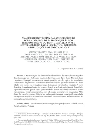 ANÁLISE QUANTITATIVA DAS ASSOCIAÇÕES DE
FORAMINÍFEROS DA PASSAGEM JURÁSSICO
INFERIOR-MÉDIO DO PERFIL DE MARIA PARES
(SETOR NORTE DA BACIA LUSITÂNICA, PORTUGAL)
– IMPLICAÇÕES PALEOECOLÓGICAS
QUANTITATIVE ANALYSIS OF THE
LOWER-MIDDLE JURASSIC FORAMINIFERAL
ASSEMBLAGES FROM THE MARIA PARES SECTION
(NORTHERN LUSITANIAN BASIN, PORTUGAL)
– PALEOECOLOGICAL IMPLICATIONS
V. L. Figueiredo1
& H. C. Guterres2
Resumo – As associações de foraminíferos bentónicos do intervalo estratigráfico
Toarciano superior – Aaleniano médio do Perfil de Maria Pares (Setor Norte da Bacia
Lusitânica, Portugal) são características do domínio boreal e típicas de plataformas
carbonatadas do Jurássico. A análise quantitativa daquelas permitiu avaliar a sua diver-
sidade, bem como a sua evolução ao longo do intervalo estratigráfico estudado. A partir
da análise dos valores obtidos, decorrentes da aplicação de vários índices de diversidade,
é possível concluir que as associações estudadas são relativamente diversas e ocupa-
riam zonas de plataforma marinha, com salinidade normal e bem oxigenadas. Além
disso, foi também possível diferenciar, ao longo do intervalo estratigráfico estudado,
três episódios nos quais as condições ambientais condicionaram o desenvolvimento das
associações de foraminíferos.
Palavras-chave – Foraminíferos; Paleoecologia; Passagem Jurássico Inferior-Médio;
Bacia Lusitânica; Portugal
1
  Laboratório Nacional de Energia e Geologia. Estrada da Portela, Bairro do Zambujal – Alfragide,
2610-999 Amadora. Centro Geociências UC. Lg. Mq. Pombal, 3049 Coimbra, Portugal; verfigueiredo@
gmail.com
2
  Secretaria de Estado de Recursos Naturais. 1º Andar Edifício de Fomento, Rua Dom Alexo Corte
Real, Mandarin, P. O. BOX 171 Dili, Timor Leste. Centro Geociências UC. Lg. Mq. Pombal, 3049 Coimbra,
Portugal; larimata@gmail.com
15
 