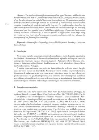 152
Abstract – The benthonic foraminiferal assemblages of the upper Toarcian – middle Aalenian
from the Maria Pares Section (Northern Sector Lusitanian Basin, Portugal) are characteristic
of the Boreal realm and are typical of Jurassic carbonate platforms. The quantitative analysis
of the foraminiferal assemblages allowed the evaluation of their diversity, as well as their
evolution throughout the studied stratigraphic interval. The resulting values, based on the
application of several diversity indexes, indicate that the studied assemblages are relatively
diverse, and must have occupied areas of shelfal basin, displaying well‐oxygenated and normal
salinity conditions. Additionally, it was also possible to differentiate three stages along
the considered time interval, reflecting environmental conditions which have allowed the
development of the foraminiferal assemblages.
Keywords – Foraminifers; Paleoecology; Lower-Middle Jurassic boundary; Lusitanian
Basin; Portugal
1 – Introdução
No presente trabalho apresentam-se os resultados obtidos a partir da análise quantitativa
detalhada de 19 associações de foraminíferos bentónicos registadas ao longo do intervalo
estratigráfico Toarciano superior (Biozona Aalensis) – Aaleniano inferior (Biozona Opa-
linum) – Aaleniano médio (Biozona Bradfordensis) no Perfil Maria Pares (Sector Norte
da Bacia Lusitânica, Portugal).
A análise quantitativa das associações de foraminíferos foi realizada através da apli-
cação de vários índices de diversidade. Através dos valores obtidos, foi possível avaliar a
diversidade de cada associação, bem como a sua evolução ao longo do intervalo estrati-
gráfico estudado. Foi igualmente possível, para o mesmo intervalo temporal, identificar
as condições paleoambientais em que se desenvolveram as associações de foraminíferos e
diferenciar alguns episódios onde se registaram variações nas condições ambientais.
2 – Enquadramento geológico
O Perfil de Maria Pares localiza-se no Setor Norte da Bacia Lusitânica (Portugal), na
região de Rabaçal, a cerca de 8 km a SE de Condeixa-a-Nova (GUTERRES, 2010) (Fig. 1).
Do ponto de vista litostratigráfico, o intervalo estudado (Toarciano superior – Aale-
niano inferior – Aaleniano médio) corresponde maioritariamente à Formação de Póvoa
da Lomba (sensu AZERÊDO et al., 2003; DUARTE, 2007; BARBOSA et al., 2008),
caracterizada pela alternância de camadas de margas e calcários margosos de cor cin-
zenta, muito ricos em amonites, com predominância de margas na base e um aumento
progressivo de calcário margoso para o topo (Fig. 2). Sobre esta unidade assenta a
Formação de Degracias (AZERÊDO et al., 2003), equivalente à Formação de Póvoa
da Lomba para BARBOSA et al. (2008), que se caracteriza pela ocorrência de calcários
micríticos compactos em bancadas espessas, de cor cinzento-azulado (Calcários azuis
do Poço Central em HENRIQUES, 1992). Entre elas, a ausência de registo da Biozona
Murchisonae, com valor bacinal (HENRIQUES, 1992, 1998; AZERÊDO et al., 2003)
traduz-se numa lacuna estratigráfica com expressão à escala regional (descontinuidade
DT5 de DUARTE, 1997).
 