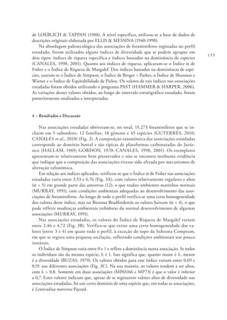 155
de LOEBLICH & TAPPAN (1988). A nível específico, utilizou-se a base de dados de
descrições originais elaborada por ELLIS & MESSINA (1940-1990).
Na abordagem paleoecológica das associações de foraminíferos registadas no perfil
estudado, foram utilizados alguns índices de diversidade que se podem agrupar em
dois tipos: índices de riqueza específica e índices baseados na dominância de espécies
(CANALES, 1998, 2001). Quanto aos índices de riqueza, aplicaram-se o Índice α de
Fisher e o Índice de Riqueza de Margalef. Dos índices baseados na dominância de espé-
cies, usaram-se o Índice de Simpson, o Índice de Berger – Parker, o Índice de Shannon e
Wiener e o Índice de Equitabilidade de Pielou. Os valores de tais índices nas associações
estudadas foram obtidos utilizando o programa PAST (HAMMER & HARPER, 2006).
As variações destes valores obtidos, ao longo do intervalo estratigráfico estudado, foram
posteriormente analisadas e interpretadas.
4 – Resultados e Discussão
Nas associações estudadas obtiveram-se, no total, 15.273 foraminíferos que se in-
cluem em 5 subordens, 12 famílias, 18 géneros e 45 espécies (GUTERRES, 2010;
CANALES et al., 2010) (Fig. 2). A composição taxonómica das associações estudadas
corresponde ao domínio boreal e são típicas de plataformas carbonatadas do Jurás-
sico (HALLAM, 1969; GORDON, 1970; CANALES, 1998, 2001). Os exemplares
apresentam-se relativamente bem preservados e não se encontra nenhuma evidência
que indique que a composição das associações tivesse sido afetada por mecanismos de
alteração tafonómica.
Em relação aos índices aplicados, verificou-se que o Índice α de Fisher nas associações
estudadas varia entre 3,53 e 6,76 (Fig. 3A), com valores relativamente regulares e altos
(α > 5) em grande parte das amostras (12), o que traduz ambientes marinhos normais
(MURRAY, 1991), com condições ambientais adequadas ao desenvolvimento das asso-
ciações de foraminíferos. Ao longo de todo o perfil verifica-se uma certa homogeneidade
dos valores deste índice, mas na Biozona Bradfordensis os valores baixam (α < 4), o que
pode refletir mudanças ambientais inibidoras do normal desenvolvimento de algumas
associações (MURRAY, 1991).
Nas associações estudadas, os valores do Índice de Riqueza de Margalef variam
entre 2,46 e 4,72 (Fig. 3B). Verifica-se que existe uma certa homogeneidade dos va-
lores (entre 3 e 4) em quase todo o perfil, à exceção do topo da Subzona Comptum,
em que se regista uma pequena oscilação, refletindo condições ambientais um pouco
instáveis.
O Índice de Simpson varia entre 0 e 1 e reflete a dominância numa associação. Se todos
os indivíduos são da mesma espécie, λ é 1. Isto significa que, quanto maior é λ, menor
é a diversidade (BUZAS, 1979). Os valores obtidos para este índice variam entre 0,69 e
0,91 nas diferentes associações (Fig. 3C). Na sua maioria, os valores tendem a ser altos,
com λ > 0,8. Somente em duas associações (MP65/66 e MP73) é que o valor é inferior
a 0,7. Estes valores indicam que, apesar de se registarem valores altos de diversidade nas
associações estudadas, há um certo domínio de uma espécie que, em todas as associações,
é Lenticulina toarcense Payard.
 