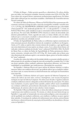 156
O Índice de Berger – Parker permite quantificar a dominância. Os valores obtidos
para este índice, nas associações estudadas, mostram variações entre 0,20 e 0,53 (Fig. 3D).
Estes valores são, no geral, baixos e apresentam oscilações pouco significativas. Os valores
deste índice reforçam que nas associações estudadas, a dominância de Lenticulina toarcense
Payard é moderada.
Os valores do Índice de Shannon e Wiener no Perfil de Maria Pares permanecem rela-
tivamente constantes ao longo de todo o intervalo estratigráfico estudado, variando entre
1,71 e 2,76 (Fig. 3E). BEERBOWER e JORDAN (1969) consideraram que a diversidade
é baixa quando H’ < 0,6, moderada quando 0,6 < H’ < 1 e alta quando H’ > 1. Assim, no
Perfil de Maria Pares, pode considerar-se que as associações de foraminíferos bentónicos
são diversas. Por outro lado, MURRAY (1991) relaciona os valores da diversidade com
distintos paleoambientes. Assim, segundo este autor, os valores obtidos com este índice
indicam que as associações estudadas se desenvolveram em condições ambientais de
plataforma marinha com salinidade normal.
O Índice de Equitabilidade de Pielou indica se as diferentes espécies constituintes de
uma associação possuem abundância (número de exemplares) semelhante ou divergente.
Assim, se J’=1, todas as espécies têm o mesmo número de exemplares, o que significa que
não existe dominância de uma espécie em relação a outra. Se os valores forem baixos, tal
indicador evidencia condições de elevado “stress” ambiental (HAYNES, 1981). No Perfil
de Maria Pares, os valores do Índice de Equitabilidade de Pielou permanecem relativa-
mente constantes, variando entre 0,53 e 0,79 (Fig. 3F). Assim sendo, não se deteta uma
clara dominância de nenhuma espécie e, em momento algum, parece ter havido condições
de “stress” ambiental.
A análise dos valores dos índices de diversidade obtidos no presente trabalho permite a
diferenciação de três episódios ao longo do intervalo estratigráfico estudado (Fig. 3). Cada
um destes episódios reflete condições ambientais ligeiramente diferentes, em termos de
estabilidade ou instabilidade, que condicionaram a diversidade das associações.
No Episódio 1 (Subzona Mactra até à parte inferior da Subzona Aalensis), os índices
mostram valores com tendência decrescente, que poderão indicar que as condições ambien-
tais foram cada vez menos favoráveis ao desenvolvimento das associações de foraminíferos
neste intervalo.
No Episódio 2 (Subzona Aalensis até à parte superior da Subzona Comptum), os
valores dos índices são mais altos, estáveis e homogéneos, com exceção de pequenas
oscilações no topo da Subzona Comptum. Os valores mais elevados e regulares traduzem
condições ambientais estáveis e adequadas ao desenvolvimento das associações. Os valores
mais oscilatórios, na parte superior deste episódio, podem refletir maior instabilidade
nas condições ambientais, provavelmente relacionadas com mudança nas condições de
sedimentação, de natureza cada vez mais calcária e menos margosa.
No Episódio 3 (Biozona Bradfordensis), os valores dos índices começam por ser baixos
e apresentam uma tendência crescente. No entanto, os valores são mais baixos do que no
Episódio 2, o que pode ser interpretado, em termos paleoecológicos, como uma perda ini-
cial de qualidade nas condições ambientais, com tendência a melhorar na parte superior
deste episódio. A instalação de condições de sedimentação mais calcárias, provavelmente
não favorece o desenvolvimento de associações de foraminíferos tão abundantes e diversas
como no Episódio 2.
 