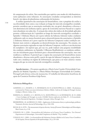 158
de compensação da calcite. São constituídas por espécies com modos de vida bentónicos,
tanto epifaunais como infaunais. As associações estudadas correspondem ao domínio
boreal e são típicas de plataformas carbonatadas do Jurássico.
A análise quantitativa das associações de foraminíferos, com o propósito de avaliar a
sua diversidade, bem como a sua evolução ao longo do intervalo estratigráfico estudado,
permite considerar que as associações analisadas são, em geral, abundantes e diversas e
sem dominância de nenhuma espécie, apesar de Lenticulina toarcense Payard ser a espécie
mais abundante em todas elas. A variação dos valores dos índices de diversidade aplicados
permite a diferenciação de 3 episódios ao longo do intervalo estratigráfico estudado: o
Episódio 1 (Subzona Mactra até à parte inferior da Subzona Aalensis) traduz condições
ambientais cada vez menos favoráveis para o desenvolvimento das associações; o Episódio
2 (Subzona Aalensis até à parte superior da Subzona Comptum) traduz condições am-
bientais mais estáveis e adequadas ao desenvolvimento das associações. No entanto, em
algumas associações registadas no topo da Subzona Comptum, verifica-se um decréscimo
de exemplares e de espécies que, por sua vez, pode traduzir uma pequena instabilidade
das condições ambientais; no Episódio 3 (Biozona Bradfordensis), as condições ambien-
tais são inicialmente pouco favoráveis para o desenvolvimento das associações, mas com
tendência a melhorar. É provável que o registo das associações de foraminíferos menos
abundantes e diversas neste perfil, a partir do topo da Subzona Comptum, esteja relacio-
nado com a mudança no regime de sedimentação, que passa a ser mais calcária e menos
margosa do que no resto do intervalo estratigráfico estudado.
Agradecimentos – Os autores agradecem a María Luisa Canales (Universidade Com-
plutense de Madrid, Espanha) e a Maria Helena Henriques (Universidade de Coimbra,
Portugal) pela leitura crítica do manuscrito. O trabalho de laboratório beneficiou do
apoio do Consórcio Petrobras-Galp-Partex.
Referências Bibliográficas
AZERÊDO, A. C., DUARTE, L. V., HENRIQUES, M. H. & MANUPPELLA, G. (2003) – Da dinâmica
continental no Triásico aos mares do Jurássico Inferior e Médio. Cadernos de Geologia de Portugal, Instituto
Geológico e Mineiro, Lisboa, 43 p.
BARBOSA, B., SOARES, A. F., ROCHA, R. B., MANUPPELLA, G. & HENRIQUES, M. H. (2008)
– Carta Geológica de Portugal, na escala 1:50.000. Notícia explicativa da Folha 19 – A (Cantanhede).
Instituto Nacional de Engenharia, Tecnologia e Inovação, Lisboa, Portugal, 41 p.
BEERBOWER, J. R. & JORDAN, D. (1969) – Application of information theory to paleontologic problems:
Taxonomic diversity. Journal of Paleontology, 43, p. 1184‐1198.
BUZAS, M. A. (1979) – The measurement of species diversity. Society of Economic Paleontologists and Mineralogists,
Short Course, 6, p. 3-10.
CANALES, M. L. (1998) – Foraminíferos del Aaleniense en la Cuenca Vasco-Cantábrica. Tesis Doctoral.
Departamento de Paleontología, Universidad Complutense de Madrid. 759 p. (inédita).
CANALES, M. L. (2001) – Los foraminíferos del Aaleniense (Jurásico Médio) en la Cuenca Vasco-Cantábrica
(N de España). Revista Española de Micropaleontología, 33, p. 253-438.
 
