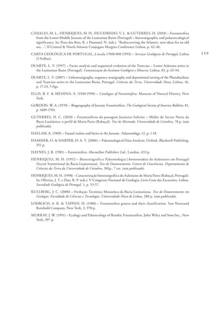 159
CANALES, M. L., HENRIQUES, M. H., FIGUEIREDO, V. L. & GUTERRES, H. (2010) – Foraminifera
from the Lower-Middle Jurassic of the Lusitanian Basin (Portugal) – biostratigraphic and palaeoecological
significance. In: Pena dos Reis, R. e Pimentel, N. (eds.). “Rediscovering the Atlantic: new ideas for an old
sea…”, II Central & North Atlantic Conjugate Margins Conference Lisbon, p. 42-46.
CARTA GEOLÓGICA DE PORTUGAL, à escala 1/500 000 (1992) – Serviços Geológicos de Portugal, Lisboa
(2 Folhas).
DUARTE, L. V. (1997) – Facies analysis and sequential evolution of the Toarcian – Lower Aalenian series in
the Lusitanian Basin (Portugal). Comunicação do Instituto Geológico e Minerio, Lisboa, 83, p. 65-94.
DUARTE, L. V. (2007) – Lithostratigraphy, sequence stratigraphy and depositional setting of the Pliensbachian
and Toarcian series in the Lusitanian Basin, Portugal. Ciências da Terra, Universidade Nova, Lisboa, 16,
p. 17-23, 5 figs.
ELLIS, B. F. & MESSINA, A. (1940-1990) – Catalogue of Foraminifera. Museum of Natural History, New
York.
GORDON, W. A. (1970) – Biogeography of Jurassic Foraminifera. The Geological Society of America Bulletin, 81,
p. 1689-1704.
GUTERRES, H. C. (2010) – Foraminíferos da passagem Jurássico Inferior – Médio do Sector Norte da
Bacia Lusitânica: o perfil de Maria Pares (Rabaçal). Tese de Mestrado, Universidade de Coimbra, 78 p. (não
publicada).
HALLAM, A. (1969) – Faunal realms and facies in the Jurassic. Palaeontology, 12, p. 1-18.
HAMMER, O. & HARPER, D. A. T. (2006) – Paleontological Data Analysis. Oxford, Blackwell Publishing,
351 p.
HAYNES, J. R. (1981) – Foraminifera. Macmillan Publishers Ltd., London, 433 p.
HENRIQUES, M. H. (1992) – Biostratigrafia e Paleontologia (Ammonoidea) do Aaleniano em Portugal
(Sector Setentrional da Bacia Lusitaniana). Tese de Doutoramento. Centro de Geociências, Departamento de
Ciências da Terra da Universidade de Coimbra, 301p., 7 est. (não publicado).
HENRIQUES, M. H. (1998) – Caracterização biostratigráfica do Aaleniano de Maria Pares (Rabaçal, Portugal).
In: Oliveira, J. T. e Dias, R. P. (eds.). V Congresso Nacional de Geologia, Livro Guia das Excursões, Lisboa.
Sociedade Geológica de Portugal, 1, p. 53-57.
KULLBERG, J. C. (2000) – Evolução Tectónica Mesozóica da Bacia Lusitaniana. Tese de Doutoramento em
Geologia, Faculdade de Ciências e Tecnologia, Universidade Nova de Lisboa, 280 p. (não publicada).
LOEBLICH, A. R. & TAPPAN, H. (1988) – Foraminifera genera and their classification. Van Nostrand
Reinhold Company, New York, 2, 970 p.
MURRAY, J. W. (1991) – Ecology and Paleoecology of Benthic Foraminifera. John Wiley and Sons Inc., New
York, 397 p.
 