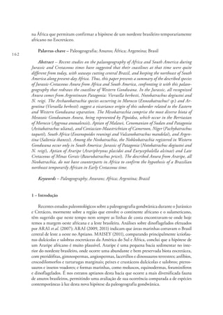 162
na África que permitam confirmar a hipótese de um nordeste brasileiro temporariamente
africano no Eocretáceo.
Palavras-chave – Paleogeografia; Anuros; África; Argentina; Brasil
Abstract – Recent studies on the palaeogeography of Africa and South America during
Jurassic and Cretaceous times have suggested that their coastlines at that time were quite
different from today, with seaways cutting central Brazil, and keeping the northeast of South
America along present-day Africa. Thus, this paper presents a summary of the described species
of Jurassic-Cretaceous Anura from Africa and South America, confronting it with this palaeo-
geography that redraws the coastline of Western Gondwana. In the Jurassic, all recognized
Anura comes from Argentinean Patagonia: Vieraella herbesti, Notobatrachus degiustoi and
N. reigi. The Archaeobatrachia species occurring in Morocco (Enneabatrachus? sp.) and Ar-
gentina (Vieraella herbesti) suggest a vicariance origin of this suborder related to the Eastern
and Western Gondwana separation. The Mesobatrachia comprise the most diverse biota of
Mesozoic Gondwanan Anura, being represented by Pipoidea, which occur in the Berriasian
of Morocco (Aygroua anoualensis), Aptian of Malawi, Cenomanian of Sudan and Patagonia
(Avitabatrachus uliana), and Coniacian-Maastrichtian of Cameroon, Niger (Pachybatrachus
taqueti), South Africa (Eoxenopoides reuningi and Vulcanobatrachus mandelai), and Argen-
tina (Saltenia ibanezi). Among the Neobatrachia, the Nobleobatrachia registered in Western
Gondwana occur only in South America: Jurassic of Patagonia (Notobatrachus degiustoi and
N. reigi), Aptian of Araripe (Arariphrynus placidoi and Eurycephalella alcinae) and Late
Cretaceous of Minas Gerais (Baurubatrachus pricei). The described Anura from Araripe, all
Neobatrachia, do not have counterparts in Africa to confirm the hypothesis of a Brazilian
northeast temporarily African in Early Cretaceous time.
Keywords – Paleogeography; Anurans; Africa; Argentina; Brazil
1 – Introdução
Recentes estudos paleontológicos sobre a paleogeografia gondwânica durante o Jurássico
e Cretáceo, mormente sobre a região que envolve o continente africano e o sulamericano,
têm sugerido que neste tempo nem sempre as linhas de costa encontravam-se onde hoje
temos a margem oeste africana e a leste brasileira. Análises sobre dinoflagelados efetuados
por ARAI et al. (2007); ARAI (2009, 2011) indicam que áreas marinhas cortavam o Brasil
central de leste a oeste no Aptiano. MAISEY (2011), comparando principalmente ictiofau-
nas dulcícolas e salobras eocretáceas da América do Sul e África, conclui que a hipótese de
um Araripe africano é muito plausível. Araripe é uma pequena bacia sedimentar no inte-
rior do nordeste brasileiro, onde ocorre uma abundante e bem preservada biota eocretácea,
com pteridófitas, gimnospermas, angiospermas, lacertílios e dinossauros terrestres; anfíbios,
crocodilomorfos e tartarugas marginais; peixes e crustáceos dulcícolas e salobros; pteros-
sauros e insetos voadores; e formas marinhas, como moluscos, equinodermas, foraminíferos
e dinoflagelados. É nos estratos aptianos desta bacia que ocorre a mais diversificada fauna
de anuros brasileiros, permitindo uma avaliação de sua ocorrência comparada a de espécies
contemporâneas à luz desta nova hipótese da paleogeografia gondwânica.
 