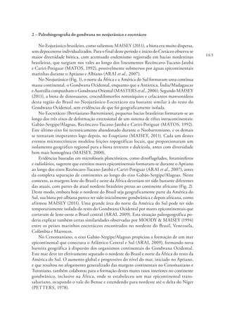 163
2 – Paleobiogeografia do gondwana no neojurássico e eocretáceo
No Eojurássico brasileiro, como salientou MAISEY (2011), a biota era muito dispersa,
sem depocentros individualizados. Para o final deste período e início do Cretáceo observa-se
maior diversidade biótica, com acentuado endemismo registrado em bacias nordestinas
brasileiras, que surgiam nos vales ao longo dos lineamentos Recôncavo-Tucano-Jatobá
e Cariri-Potiguar (MATOS, 1992), possivelmente submersos por águas epicontinentais
marinhas durante o Aptiano e Albiano (ARAI et al., 2007).
No Neojurássico (Fig. 1), o norte da África e a América do Sul formavam uma contínua
massa continental, o Gondwana Ocidental, enquanto que a Antártica, Índia/Madagascar
e Austrália compunham o Gondwana Oriental (MASTERS et al., 2006). Segundo MAISEY
(2011), a biota de dinossauros, crocodilomorfos notosúquios e celacantos mawsonídeos
desta região do Brasil no Neojurássico-Eocretáceo era bastante similar à do resto do
Gondwana Ocidental, sem evidências de que foi geograficamente isolada.
No Eocretáceo (Berriasiano-Barremiano), pequenas bacias brasileiras formaram-se ao
longo dos três eixos de deformação extensional de um sistema de riftes intracontinentais:
Gabão-Sergipe/Alagoas, Recôncavo-Tucano-Jatobá e Cariri-Potiguar (MATOS, 1992).
Este último eixo foi tectonicamente abandonado durante o Neobarremiano, e os demais
se tornaram inoperantes logo depois, no Eoaptiano (MAISEY, 2011). Cada um destes
eventos microtectônicos modelou feições topográficas locais, que proporcionaram um
isolamento geográfico regional para a biota terrestre e dulcícola, antes com diversidade
bem mais homogênea (MAISEY, 2000).
Evidências baseadas em microfósseis planctônicos, como dinoflagelados, foraminíferos
e radiolários, sugerem que estreitos mares epicontinentais formaram-se durante o Aptiano
ao longo dos eixos Recôncavo-Tucano-Jatobá e Cariri-Potiguar (ARAI et al., 2007), antes
da completa separação de continentes ao longo do eixo Gabão-Sergipe/Alagoas. Neste
contexto, as margens leste do Brasil e oeste da África deveriam ter sido bastante diferentes
das atuais, com partes do atual nordeste brasileiro presas ao continente africano (Fig. 2).
Deste modo, embora hoje o nordeste do Brasil seja geograficamente parte da América do
Sul, sua biota pré-albiana parece ter sido inicialmente gondwânica e depois africana, como
afirmou MAISEY (2011). Uma grande área do norte da América do Sul pode ter sido
temporariamente isolada do resto do Gondwana Ocidental por mares epicontinentais que
cortavam de leste-oeste o Brasil central (ARAI, 2009). Esta situação paleogeográfica po-
deria explicar também certas similaridades observadas por MOODY & MAISEY (1994)
entre os peixes marinhos eocretáceos encontrados no nordeste do Brasil, Venezuela,
Colômbia e Marrocos.
No Cenomaniano, o eixo Gabão-Sergipe/Alagoas propiciou a formação de um mar
epicontinental que conectava o Atlântico Central e Sul (ARAI, 2009), formando nova
barreira geográfica à dispersão dos organismos continentais do Gondwana Ocidental.
Este mar deve ter efetivamente separado o nordeste do Brasil e norte da África do resto da
América do Sul. O aumento global e progressivo do nível do mar, iniciado no Aptiano,
e que resultou no afogamento generalizado das margens continentais no Cenomaniano e
Turoniano, também colaborou para a formação destes mares rasos interiores no continente
gondwânico, inclusive na África, onde se estabeleceu um mar epicontinental trans-
sahariano, ocupando o vale do Benue e estendendo para nordeste até o delta do Níger
(PETTERS, 1978).
 