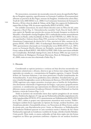 166
No mesocretáceo, novamente são encontrados restos de anuros da superfamília Pipoi-
dea na Patagônia argentina, especificamente na Formação Candeleros (Eocenomaniano)
aflorante na província de Rio Negro, noroeste da Patagônia: Avitabatrachus uliana Báez,
Trueb & Calvo 2000 (BÁEZ et al., 2000). E no Coniaciano-Santoniano da Formação In
Beceten, a 90 km a leste da cidade de Tahoua, sul do Níger, há o registro de Pachybatrachus
taqueti Báez & Rage 1998, da mesma superfamília (BÁEZ & RAGE, 1998).
Em unidades neocretáceas, há anuros fósseis descritos tanto na África do Sul, como
Argentina e Brasil (Fig. 2). Vulcanobatrachus mandelai Trueb, Ross & Smith 2005 é
uma espécie de Pipoidea que provêm dos terrenos da fazenda Stompoor no distrito de
Marydale, e Eoxenopoides reuningi Haughton 1931 é conhecida dos estratos maastrichtianos
aflorantes em Banke, ambas localidades da África do Sul (TRUEB et al., 2005). Da mes-
ma superfamília é Saltenia ibanezi Reig 1959, ocorrente na Formação Las Curtiembres
(Santoniano-Campaniano) do distrito de La Viña, província de Salta, noroeste da Ar-
gentina (REIG, 1959; BÁEZ, 1981). O neobatráquio Baurubatrachus pricei Báez & Perí
1989, aparentemente relacionado aos Ceratophrydae (sensu ROELANTS et al., 2007),
ocorre na Formação Marília aflorante em Peirópolis, município de Uberaba, Minas
Gerais, sudeste do Brasil (BÁEZ, 1985; BÁEZ & PERÍ, 1989). Existe outro táxon atribuído
aos Ceratophrydae, Beelzebufo ampinga Evans, Jones & Krause 2008, mas que ocorre no
Maastrichtiano de Madagascar (Formação Maevarano, Bacia de Mahajanga; EVANS et
al., 2008), então era uma área relacionada à Índia (Fig. 2).
4 – Discussão
Considerando as espécies jurássicas e cretáceas até hoje descritas encontradas nos
continentes sulamericano e africano, observa-se que as formas mais antigas foram todas
registradas em camadas eo- e mesojurássicas da Patagônia argentina. A espécie Vieraella
herbesti, do Toarciano-Aaleniano, é um táxon pertencente à família Leiopelmatidae dos
Archaeobatrachia. A outra forma gondwânica desta subordem, Enneabatrachus? sp., per-
tence à família Discoglossidea e ocorre no Berriasiano do Marrocos. FELLER & HEDGES
(1998) sugeriram uma origem mesozóica vicariante para as famílias de Archaeobatra-
chia diretamente relacionada à fragmentação da Pangea, o que parece geograficamente
consistente, se considerarmos que representantes de diferentes famílias se encontram em
diferentes massas continentais (Gondwana Oriental e Gondwana Ocidental) no final do
Jurássico e início do Cretáceo (Figs. 1 e 2).
Ainda no Jurássico são encontradas outras duas espécies patagônicas de um mesmo
gênero, Notobatrachus degiustoi e N. reigi, que são Neobatrachia atribuídos originalmente à fa-
mília Leptodactylidae (LYNCH, 1971) e posteriormente aos Nobleobatrachia (ROELANTS
et al., 2007), ambos os grupos com representantes mesozóicos mais recentes. Nobleo-
batráquios também foram registrados no Aptiano do Araripe, nordeste brasileiro, com
Arariphrynus placidoi e Eurycephalella alcinae, e no Neocretáceo de Minas Gerais, sudeste
do mesmo país, com Baurubatrachus pricei. Assim, no Mesozóico, os Nobleobatrachia
do Gondwana Ocidental parecem ter uma ocorrência restrita à América do Sul. Outro
Neobatrachia registrado no Gondwana é também do Araripe, referido à família Hyloidea:
Cratia gracilis. Deste modo, os anuros conhecidos até hoje desta região não têm formas
congêneres na África que permitam confirmar a hipótese de um nordeste brasileiro
 