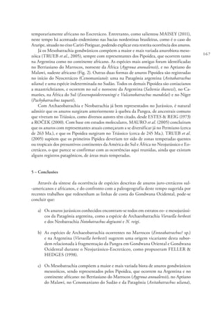 167
temporariamente africano no Eocretáceo. Entretanto, como salientou MAISEY (2011),
neste tempo há acentuado endemismo nas bacias nordestinas brasileiras, como é o caso do
Araripe, situado no eixo Cariri-Potiguar, podendo explicar esta restrita ocorrência dos anuros.
Já os Mesobatrachia gondwânicos compõem a maior e mais variada anurobiota meso-
zóica (TRUEB et al., 2005), sempre com representantes dos Pipoidea, que ocorrem tanto
na Argentina como no continente africano. As espécies mais antigas foram identificadas
no Berriasiano do Marrocos, noroeste da África (Aygroua anoualensis), e no Aptiano do
Malawi, sudeste africano (Fig. 2). Outras duas formas de anuros Pipoidea são registradas
no início do Neocretáceo (Cenomaniano): uma na Patagônia argentina (Avitabatrachus
uliana) e uma espécie indeterminada no Sudão. Todos os demais Pipoidea são coniacianos
a maastrichtianos, e ocorrem no sul e noroeste da Argentina (Saltenia ibanezi), no Ca-
marões, na África do Sul (Eoxenopoidesreuningi e Vulcanobatrachus mandelai) e no Níger
(Pachybatrachus taqueti).
Com Archaeobatrachia e Neobatrachia já bem representados no Jurássico, é natural
admitir que os anuros surgiram anteriormente à quebra da Pangea, de ancestrais comuns
que viveram no Triássico, como diversos autores têm citado, desde ESTES & REIG (1973)
a ROČEK (2000). Com base em estudos moleculares, MAURO et al. (2005) concluíram
que os anuros com representantes atuais começaram a se diversificar já no Permiano (cerca
de 263 Ma.), e que os Pipoidea surgiram no Triássico (cerca de 245 Ma.). TRUEB et al.
(2005) supõem que os primeiros Pipidea deveriam ter sido de zonas temperadas quentes
ou tropicais dos presuntivos continentes da América do Sul e África no Neojurássico e Eo-
cretáceo, o que parece se confirmar com as ocorrências aqui reunidas, ainda que existam
alguns registros patagônicos, de áreas mais temperadas.
5 – Conclusões
Através da síntese da ocorrência de espécies descritas de anuros juro-cretáceos sul-
-americanos e africanos, e do confronto com a paleogeografia deste tempo sugerida por
recentes trabalhos que redesenham as linhas de costa do Gondwana Ocidental, pode-se
concluir que:
a) 	 Os anuros jurássicos conhecidos encontram-se todos em estratos eo- e mesojurássi-
cos da Patagônia argentina, como a espécie de Archaeobatrachia Vieraella herbesti
e dos Neobatrachia Notobatrachus degiustoi e N. reigi.
b) 	As espécies de Archaeobatrachia ocorrentes no Marrocos (Enneabatrachus? sp.)
e na Argentina (Vieraella herbesti) sugerem uma origem vicariante desta subor-
dem relacionada à fragmentação da Pangea em Gondwana Oriental e Gondwana
Ocidental durante o Neojurássico-Eocretáceo, como propuseram FELLER &
HEDGES (1998).
c) 	 Os Mesobatrachia compõem a maior e mais variada biota de anuros gondwânicos
mesozóicos, sendo representados pelos Pipoidea, que ocorrem na Argentina e no
continente africano: no Berriasiano do Marrocos (Aygroua anoualensis), no Aptiano
do Malawi, no Cenomaniano do Sudão e da Patagônia (Avitabatrachus uliana),
 