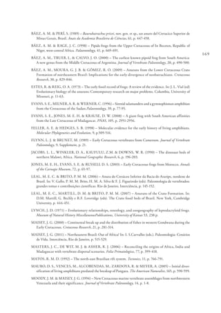 169
BÁEZ, A. M. & PERÍ, S. (1989) – Baurubatrachus pricei, nov. gen. et sp., un anuro del Cretacico Superior de
Minas Gerais, Brasil. Anais da Academia Brasileira de Ciências, 61, p. 447-458.
BÁEZ, A. M. & RAGE, J. C. (1998) – Pipids frogs from the Upper Cretaceous of In Beceten, Republic of
Niger, west-central Africa. Palaeontology, 41, p. 669-691.
BÁEZ, A. M., TRUEB, L. & CALVO, J. O. (2000) – The earliest known pipoid frog from South America:
A new genus from the Middle Cretaceous of Argentina. Journal of Vertebrate Paleontology, 20, p. 490-500.
BÁEZ, A. M., MOURA, G. J. B. & GÓMEZ, R. O. (2009) – Anurans from the Lower Cretaceous Crato
Formation of northeastern Brazil: Implications for the early divergence of neobatrachians. Cretaceous
Research, 30, p. 829-846.
ESTES, R. & REIG, O. A. (1973) – The early fossil record of frogs: A review of the evidence. In: J. L. Vial (ed)
Evolutionary biology of the anurans: Contemporary research on major problems. Columbia, University of
Missouri, p. 11-63.
EVANS, S. E., MILNER, A. R. & WERNER, C. (1996) – Sirenid salamanders and a gymnophionan amphibian
from the Cretaceous of the Sudan.Palaeontology, 39, p. 77-95.
EVANS, S. E., JONES, M. E. H. & KRAUSE, D. W. (2008) – A giant frog with South American affinities
from the Late Cretaceous of Madagascar. PNAS, 105, p. 2951-2956.
FELLER, A. E. & HEDGES, S. B. (1998) – Molecular evidence for the early history of living amphibians.
Molecular Phylogenetics and Evolution, 9, p.509-516.
FLYNN, L. J. & BRUNET, M. (1989) – Early Cretaceous vertebrates from Cameroon. Journal of Vertebrate
Paleontology, 9, Supplement, p. 21.
JACOBS, L. L., WINKLER, D. A., KAUFULU, Z.M. & DOWNS, W. R. (1990) – The dinosaur beds of
northern Malawi, Africa. National Geographic Research, 6, p. 196-203.
JONES, M. E. H., EVANS, S. E. & RUSSELL D. S. (2003) – Early Cretaceous frogs from Morocco. Annals
of the Carnegie Museum, 72, p. 65-97.
LEAL, M. E. C. & BRITO, P. M. M. (2006) – Anura do Cretáceo Inferior da Bacia do Araripe, nordeste do
Brasil. In: V. Gallo, P. M. M. Brito, H. M. A. Silva & F. J. Figueiredo (eds). Paleontologia de vertebrados:
grandes temas e contribuições científicas. Rio de Janeiro, Interciência, p. 145-152.
LEAL, M. E. C., MARTILL, D. M. & BRITO, P. M. M. (2007) – Anurans of the Crato Formation. In:
D.M. Martill, G. Bechly e R.F. Loveridge (eds). The Crato fossil beds of Brazil. New York, Cambridge
University, p. 444-451.
LYNCH, J. D. (1971) – Evolutionary relationships, osteology, and zoogeography of leptodactyloid frogs.
Museum of Natural History MiscellaneousPublications, University of Kansas 53, 238 p.
MAISEY, J. G. (2000) – Continental break up and the distribution of fishes in western Gondwana during the
Early Cretaceous. Cretaceous Research, 21, p. 281-314.
MAISEY, J. G. (2011) – Northeastern Brazil: Out of Africa? In: I. S.Carvalho (eds.). Paleontologia: Cenários
de Vida. Interciência, Rio de Janeiro, p. 515-529.
MASTERS, J. C., DE WIT, M. J. & ASHER, R. J. (2006) – Reconciling the origins of Africa, India and
Madagascar with vertebrate dispersal scenarios. Folia Primatologica, 77, p. 399-418.
MATOS, R. M. D. (1992) – The north-east Brazilian rift system. Tectonics, 11, p. 766-791.
MAURO, D. S., VENCES, M., ALCOBENDAS, M., ZARDOYA, R. & MEYER, A. (2005) – Initial diver-
sification of living amphibians predated the breakup of Pangaea. The American Naturalist, 165, p. 590-599.
MOODY, J. M. & MAISEY, J. G. (1994) – New Cretaceous marine vertebrate assemblages from northwestern
Venezuela and their significance. Journal of Vertebrate Paleontology, 14, p. 1-8.
 