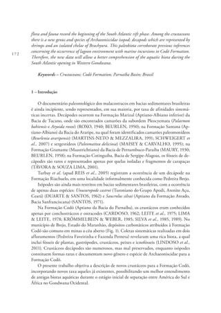 172
flora and fauna record the beginning of the South Atlantic rift phase. Among the crustaceans
there is a new genus and species of Archaeoniscidae isopod; decapods which are represented by
shrimps and an isolated chelae of Brachyura. This paleobiota corroborate previous inferences
concerning the occurrence of lagoon environment with marine incursions to Codó Formation.
Therefore, the new data will allow a better comprehension of the aquatic biota during the
South Atlantic opening in Western Gondwana.
Keywords – Crustaceans; Codó Formation; Parnaíba Basin; Brazil
1 – Introdução
O documentário paleontológico dos malacostracos em bacias sedimentares brasileiras
é ainda incipiente, sendo representados, em sua maioria, por taxa de afinidades sistemá-
ticas incertas. Decápodes ocorrem na Formação Marizal (Aptiano-Albiano inferior) da
Bacia de Tucano, onde são encontrados camarões da subordem Pleocyemata (Palaemon
bahiensis e Atyoida roxoi) (ROXO, 1940; BEURLEN, 1950); na Formação Santana (Ap-
tiano-Albiano) da Bacia do Araripe, na qual foram identificados camarões paleomonídeos
(Beurlenia araripensis) (MARTINS-NETO & MEZZALIRA, 1991; SCHWEIGERT et
al., 2007) e sergestídeos (Paleomattea deliciosa) (MAISEY & CARVALHO, 1995); na
Formação Gramame (Maastrichtiano) da Bacia de Pernambuco-Paraíba (MAURY, 1930;
BEURLEN, 1958); na Formação Cotinguiba, Bacia de Sergipe-Alagoas, os fósseis de de-
cápodes são raros e representados apenas por quelas isoladas e fragmentos de carapaças
(TÁVORA & SOUZA LIMA, 2001).
Turbay et al. (apud REIS et al., 2005) registram a ocorrência de um decápode na
Formação Riachuelo, em uma localidade informalmente conhecida como Pedreira Brejo.
Isópodes são ainda mais restritos em bacias sedimentares brasileiras, com a ocorrência
de apenas duas espécies: Unusuropode castroi (Turoniano do Grupo Apodi, Arenito Açu,
Ceará) (DUARTE & SANTOS, 1962) e Saucrolus silvai (Aptiano da Formação Areado,
Bacia Sanfranciscana) (SANTOS, 1971).
Na Formação Codó (Aptiano da Bacia do Parnaíba), os crustáceos eram conhecidos
apenas por conchostráceos e ostracodes (CARDOSO, 1962; LEITE et al., 1975; LIMA
& LEITE, 1978; KRÖMMELBEIN & WEBER, 1985; SILVA et al., 1985, 1989). No
município de Brejo, Estado do Maranhão, depósitos carbonáticos atribuídos à Formação
Codó são comuns em minas a céu aberto (Fig. 1). Coletas sistemáticas realizadas em dois
afloramentos (Pedreira Faveirinha e Fazenda Perneta) revelaram uma rica biota, a qual
inclui fósseis de plantas, gastrópodes, crustáceos, peixes e icnofósseis (LINDOSO et al.,
2011). Crustáceos decápodes são numerosos, mas mal preservados, enquanto isópodes
constituem formas raras e documentam novo gênero e espécie de Archaeoniscidae para a
Formação Codó.
O presente trabalho objetiva a descrição de novos crustáceos para a Formação Codó,
incorporando novos taxa aqueles já existentes, possibilitando um melhor entendimento
de antigas biotas aquáticas durante o estágio inicial de separação entre América do Sul e
África no Gondwana Ocidental.
 