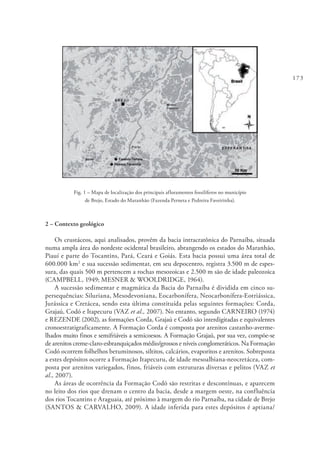 173
Fig. 1 – Mapa de localização dos principais afloramentos fossilíferos no município
de Brejo, Estado do Maranhão (Fazenda Perneta e Pedreira Faveirinha).
2 – Contexto geológico
Os crustáceos, aqui analisados, provêm da bacia intracratônica do Parnaíba, situada
numa ampla área do nordeste ocidental brasileiro, abrangendo os estados do Maranhão,
Piauí e parte do Tocantins, Pará, Ceará e Goiás. Esta bacia possui uma área total de
600.000 km2
e sua sucessão sedimentar, em seu depocentro, registra 3.500 m de espes-
sura, das quais 500 m pertencem a rochas mesozoicas e 2.500 m são de idade paleozoica
(CAMPBELL, 1949; MESNER & WOOLDRIDGE, 1964).
A sucessão sedimentar e magmática da Bacia do Parnaíba é dividida em cinco su-
persequências: Siluriana, Mesodevoniana, Eocarbonífera, Neocarbonífera-Eotriássica,
Jurássica e Cretácea, sendo esta última constituída pelas seguintes formações: Corda,
Grajaú, Codó e Itapecuru (VAZ et al., 2007). No entanto, segundo CARNEIRO (1974)
e REZENDE (2002), as formações Corda, Grajaú e Codó são interdigitadas e equivalentes
cronoestratigraficamente. A Formação Corda é composta por arenitos castanho-averme-
lhados muito finos e semifriáveis a semicoesos. A Formação Grajaú, por sua vez, compõe-se
de arenitos creme-claro-esbranquiçados médio/grossos e níveis conglomeráticos. Na Formação
Codó ocorrem folhelhos betuminosos, siltitos, calcários, evaporitos e arenitos. Sobreposta
a estes depósitos ocorre a Formação Itapecuru, de idade mesoalbiana-neocretácea, com-
posta por arenitos variegados, finos, friáveis com estruturas diversas e pelitos (VAZ et
al., 2007).
As áreas de ocorrência da Formação Codó são restritas e descontínuas, e aparecem
no leito dos rios que drenam o centro da bacia, desde a margem oeste, na confluência
dos rios Tocantins e Araguaia, até próximo à margem do rio Parnaíba, na cidade de Brejo
(SANTOS & CARVALHO, 2009). A idade inferida para estes depósitos é aptiana/
 