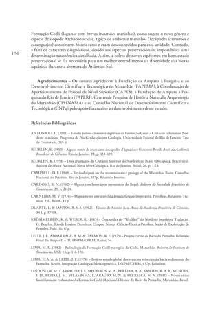 176
Formação Codó (lagunar com breves incursões marinhas), como sugere o novo gênero e
espécie de isópode Archaeoniscidae, típico de ambiente marinho. Decápodes (camarões e
caranguejos) constituem fósseis raros e eram desconhecidos para esta unidade. Contudo,
a falta de caracteres diagnósticos, devido aos aspectos preservacionais, impossibilita uma
determinação taxonômica detalhada. Assim, a coleta de novos espécimes em bom estado
preservacional se faz necessária para um melhor entendimento da diversidade das biotas
aquáticas durante a abertura do Atlântico Sul.
Agradecimentos – Os autores agradecem à Fundação de Amparo à Pesquisa e ao
Desenvolvimento Científico e Tecnológico do Maranhão (FAPEMA), à Coordenação de
Aperfeiçoamento de Pessoal de Nível Superior (CAPES), à Fundação de Amparo à Pes-
quisa do Rio de Janeiro (FAPERJ), Centro de Pesquisa de História Natural e Arqueologia
do Maranhão (CPHNAMA) e ao Conselho Nacional de Desenvolvimento Científico e
Tecnológico (CNPq) pelo apoio financeiro ao desenvolvimento deste estudo.
Referências Bibliográficas
ANTONIOLI, L. (2001) – Estudo palino-cronoestratigráfico da Formação Codó – Cretáceo Inferior do Nor-
deste brasileiro. Programa de Pós-Graduação em Geologia, Universidade Federal do Rio de Janeiro, Tese
de Doutorado, 265 p.
BEURLEN, K. (1950) – Alguns restos de crustáceos decápodos d’água doce fósseis no Brasil. Anais da Academia
Brasileira de Ciências, Rio de Janeiro, 22, p. 453-459.
BEURLEN, K. (1958) – Dois crustáceos do Cretáceo Superior do Nordeste do Brasil (Decapoda, Brachyura).
Boletim do Museu Nacional, Nova Série Geológica, Rio de Janeiro, Brasil, 26, p. 1-23.
CAMPBELL, D. F. (1949) – Revised report on the reconnaissance geology of the Maranhão Basin. Conselho
Nacional do Petróleo, Rio de Janeiro, 117p. Relatório Interno.
CARDOSO, R. N. (1962) – Alguns conchostráceos mesozoicos do Brasil. Boletim da Sociedade Brasileira de
Geociências, 25, p. 21-28.
CARNEIRO, M. V. (1974) – Mapeamento estrutural da área de Grajaú-Imperatriz. Petrobras, Relatório Téc-
nico, 358, Belém, 45 p.
DUARTE, L. & SANTOS, R. S. S. (1962) – Fósseis do Arenito Açu. Anais da Academia Brasileira de Ciências,
34 I, p. 57-68.
KRÖMMELBEIN, K. & WEBER, R. (1985) – Ostracodes do “Wealden” do Nordeste brasileiro. Tradução.
G. Beurlen. Rio de Janeiro, Petrobras, Cenpes, Sintep, Ciência-Técnica-Petróleo, Seção de Exploração de
Petróleo, Publ. 16, 63p.
LEITE, J. F., ABOARRAGE, A. M. & DAEMON, R. F. (1975) – Projeto carvão da Bacia do Parnaíba. Relatório
Final das Etapas II e III, DNPM/CPRM, Recife, 5v.
LIMA, M. R. (1982) – Palinologia da Formação Codó na região de Codó, Maranhão. Boletim do Instituto de
Geociências, USP, 13, p. 116-128.
LIMA, E. A. A. & LEITE, J. F. (1978) – Projeto estudo global dos recursos minerais da bacia sedimentar do
Parnaíba. Recife, Integração Geológica-Metalogenética, DNPM/CPRM, 437p. Relatório.
LINDOSO, R. M., CARVALHO, I. S.,MEDEIROS, M. A., PEREIRA, A. A., SANTOS, R. A. B., MENDES,
I. D., BRITO, J. M., VILAS BÔAS, I., ARAÚJO, M. N. & FERREIRA, N. N. (2011) – Novos sítios
fossilíferos em carbonatos da Formação Codó (Aptiano/Albiano) da Bacia do Parnaíba, Maranhão, Brasil.
 