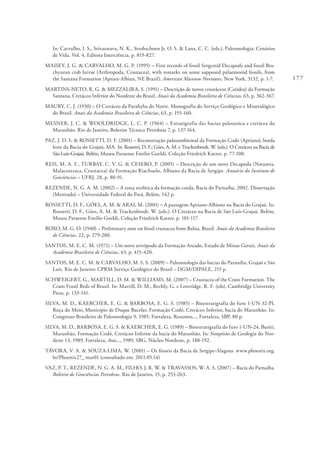 177
In: Carvalho, I. S., Srivasatava, N. K., Strohschoen Jr, O. S. & Lana, C. C. (eds.). Paleontologia: Cenários
de Vida. Vol. 4, Editora Interciência, p. 819-827.
MAISEY, J. G. & CARVALHO, M. G. P. (1995) – First records of fossil Sergestid Decapods and fossil Bra-
chyuran crab larvae (Arthropoda, Crustacea), with remarks on some supposed palaemonid fossils, from
the Santana Formation (Aptian-Albian, NE Brazil). American Museum Novitates, New York, 3132, p. 1-7.
MARTINS-NETO, R. G. & MEZZALIRA, S. (1991) – Descrição de novos crustáceos (Caridea) da Formação
Santana, Cretáceo Inferior do Nordeste do Brasil. Anais da Academia Brasileira de Ciências, 63, p. 362-367.
MAURY, C. J. (1930) – O Cretáceo da Parahyba do Norte. Monografia do Serviço Geológico e Mineralógico
do Brasil. Anais da Academia Brasileira de Ciências, 63, p. 155-160.
MESNER, J. C. & WOOLDRIDGE, L. C. P. (1964) – Estratigrafia das bacias paleozoica e cretácea do
Maranhão. Rio de Janeiro, Boletim Técnico Petrobras 7, p. 137-164.
PAZ, J. D. S. & ROSSETTI, D. F. (2001) – Reconstrução paleoambiental da Formação Codó (Aptiano), borda
leste da Bacia do Grajaú, MA. In: Rossetti, D. F.; Góes, A. M. e Truckenbrodt, W. (eds.). O Cretáceo na Bacia de
São Luís-Grajaú. Belém, Museu Paraense Emílio Goeldi, Coleção Friedrich Katzer, p. 77-100.
REIS, M. A. F., TURBAY, C. V. G. & CESERO, P. (2005) – Descrição de um novo Decapoda (Natantia,
Malacostraca, Crustacea) da Formação Riachuelo, Albiano da Bacia de Sergipe. Anuário do Instituto de
Geociências – UFRJ, 28, p. 80-91.
REZENDE, N. G. A. M. (2002) – A zona zeolítica da formação corda, Bacia do Parnaíba. 2002. Dissertação
(Mestrado) – Universidade Federal do Pará, Belém, 142 p.
ROSSETTI, D. F., GÓES, A. M. & ARAI, M. (2001) – A passagem Aptiano-Albiano na Bacia do Grajaú. In:
Rossetti, D. F., Góes, A. M. & Truckenbrodt, W. (eds.). O Cretáceo na Bacia de São Luís-Grajaú. Belém,
Museu Paraense Emílio Goeldi, Coleção Friedrich Katzer, p. 101-117.
ROXO, M. G. O. (1940) – Preliminary note on fóssil crustacea from Bahia, Brazil. Anais da Academia Brasileira
de Ciências, 22, p. 279-280.
SANTOS, M. E. C. M. (1971) – Um novo artrópodo da Formação Areado, Estado de Minas Gerais. Anais da
Academia Brasileira de Ciências, 43, p. 415-420.
SANTOS, M. E. C. M. & CARVALHO, M. S. S. (2009) – Paleontologia das bacias do Parnaíba, Grajaú e São
Luís. Rio de Janeiro: CPRM Serviço Geológico do Brasil – DGM/DIPALE, 215 p.
SCHWEIGERT, G., MARTILL, D. M. & WILLIAMS, M. (2007) – Crustacea of the Crato Formation. The
Crato Fossil Beds of Brazil. In: Martill, D. M., Bechly, G. e Loveridge, R. F. (eds). Cambridge University
Press, p. 133-141.
SILVA, M. D., KAERCHER, E. G. & BARBOSA, E. G. S. (1985) – Bioestratigrafia do furo 1-UN-32-PI,
Roça do Meio, Municipio de Duque Bacelar, Formação Codó, Cretáceo Inferior, bacia do Maranhão. In:
Congresso Brasileiro de Paleontologia 9, 1985, Fortaleza, Resumos..., Fortaleza, SBP, 80 p.
SILVA, M. D., BARBOSA, E. G. S. & KAERCHER, E. G. (1989) – Bioestratigrafia do furo 1-UN-24, Buriti,
Maranhão, Formação Codó, Cretáceo Inferior da bacia do Maranhão. In: Simpósio de Geologia do Nor-
deste 13, 1989, Fortaleza, Atas..., 1989, SBG, Núcleo Nordeste, p. 188-192.
TÁVORA, V. A. & SOUZA-LIMA, W. (2001) – Os fósseis da Bacia de Sergipe-Alagoas. www.phoenix.org.
br/Phoenix27_ mar01 (consultado em: 2011.05.14)
VAZ, P. T., REZENDE, N. G. A. M., FILHO, J. R. W. & TRAVASSOS, W. A. S. (2007) – Bacia do Parnaíba.
Boletim de Geociências Petrobras, Rio de Janeiro, 15, p. 253-263.
 